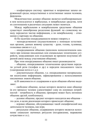 11
– ольфакторную систему: приятные и неприятные запахи ок-
ружающей среды; искусственные и естественные запахи человека,
феромоны.
Межличностное деловое общение является комбинированным:
в нем используются и вербальные, и невербальные средства, хотя
их соотношение в различных ситуациях может меняться.
Между вербальными и невербальными средствами общения
существует своеобразное разделение функций: по словесному ка-
налу передается чистая информация, а по невербальному – отно-
шение к партнеру по общению.
б) По наличию опосредованности можно говорить о
– непосредственном (осуществляемом с помощью естествен-
ных органов, данных живому существу – руки, голова, туловище,
голосовые связки и т.д.);
– опосредованном общении (неполном психологическом кон-
такте при помощи письменных или специальных технических уст-
ройств, затрудняющих или отдаляющих во времени получение об-
ратной связи между участниками общения).
При этом опосредованное общение имеет разновидности:
– общение, опосредованное техническими средствами переда-
чи устной речи (телефон и др.) и передачи письменного текста
(электронная почта и т.д.);
– документальное общение, т.е. опосредованное материальны-
ми носителями информации, зафиксированное с использованием
письменных знаков общение.
в) В зависимости от содержания и цели общения обычно выде-
ляют:
– свободное общение, целью которого является само общение
(в его процессе человек удовлетворяет одну их основных потреб-
ностей – потребность в общении; примером может быть интимное
общение друзей, влюбленных);
– деловое общение, предмет которого находится вне общения –
это дело, в целях реализации которого происходит общение;
– игровое общение, обслуживающее такой специфический вид
деятельности человека, как игра;
– ритуальное общение, содержанием которого является испол-
нение социально значимых ритуалов (поздравление, выражение
сочувствия и т.п.).
Copyright ОАО «ЦКБ «БИБКОМ» & ООО «Aгентство Kнига-Cервис»
 