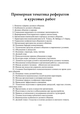 111
Примерная тематика рефератов
и курсовых работ
1. Понятие и формы делового общения.
2. Особенности делового общения.
3. Деловое общение и карьера.
4. Социальная перцепция и ее основные закономерности.
5. Формирование благоприятного первого впечатления.
6. Организация взаимодействия в процессе делового общения.
7. Характеристики взаимодействия по К. Томасу, М. Веберу и Э. Берну.
8. Управление конфликтным общением в группе.
9. Организация пространства делового общения.
10. Основные барьеры коммуникации.
11. Технические средства делового общения в современных условиях.
12. Обсуждение и дискуссия.
13. Полемика: структура, типы, тактика.
14. Деловой спор.
15. Психологические приемы убеждения в споре.
16. Культура спора: позиции и поведение участников.
17. Элементы культуры устной и письменной речи делового человека.
18. Письменные коммуникации и организация работы с документами.
19. Имидж делового человека – обязателен или желателен.
20. Имидж как искусство управлять впечатлением.
21. Создание благоприятного психологического климата во время дело-
вого общения.
22. Основные этапы деловой беседы.
23. Особенности национальных стилей ведения переговоров.
24. Методы аргументации и контраргументации.
25. Основные правила телефонных переговоров.
26. Проведение эффективного совещания.
27. Технология подготовки и проведения дискуссий, «круглых столов»,
«мозговых атак».
28. Презентация, ее цель и искусство организации.
29. Подготовка и участие в собеседовании при трудоустройстве.
30. Правила установления и поддержания контакта с аудиторией.
31. Техника подготовки публичного выступления.
32. Национальные особенности делового общения.
33. Деловой этикет. Сходства и отличия делового и светского этикета.
Copyright ОАО «ЦКБ «БИБКОМ» & ООО «Aгентство Kнига-Cервис»
 