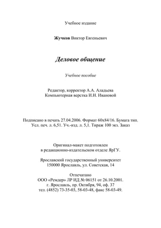 112
Учебное издание
Жучков Виктор Евгеньевич
Деловое общение
Учебное пособие
Редактор, корректор А.А. Аладьева
Компьютерная верстка И.Н. Ивановой
Подписано в печать 27.04.2006. Формат 60х84/16. Бумага тип.
Усл. печ. л. 6,51. Уч.-изд. л. 5,1. Тираж 100 экз. Заказ
Оригинал-макет подготовлен
в редакционно-издательском отделе ЯрГУ.
Ярославский государственный университет
150000 Ярославль, ул. Советская, 14
Отпечатано
ООО «Ремдер» ЛР ИД № 06151 от 26.10.2001.
г. Ярославль, пр. Октября, 94, оф. 37
тел. (4852) 73-35-03, 58-03-48, факс 58-03-49.
Copyright ОАО «ЦКБ «БИБКОМ» & ООО «Aгентство Kнига-Cервис»
 