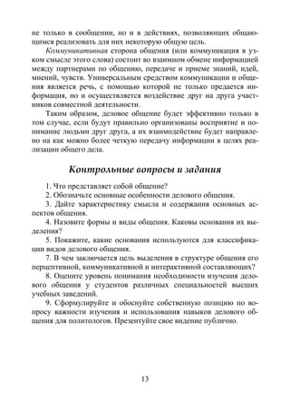 13
не только в сообщении, но и в действиях, позволяющих общаю-
щимся реализовать для них некоторую общую цель.
Коммуникативная сторона общения (или коммуникация в уз-
ком смысле этого слова) состоит во взаимном обмене информацией
между партнерами по общению, передаче и приеме знаний, идей,
мнений, чувств. Универсальным средством коммуникации и обще-
ния является речь, с помощью которой не только предается ин-
формация, но и осуществляется воздействие друг на друга участ-
ников совместной деятельности.
Таким образом, деловое общение будет эффективно только в
том случае, если будут правильно организованы восприятие и по-
нимание людьми друг друга, а их взаимодействие будет направле-
но на как можно более четкую передачу информации в целях реа-
лизации общего дела.
Контрольные вопросы и задания
1. Что представляет собой общение?
2. Обозначьте основные особенности делового общения.
3. Дайте характеристику смысла и содержания основных ас-
пектов общения.
4. Назовите формы и виды общения. Каковы основания их вы-
деления?
5. Покажите, какие основания используются для классифика-
ции видов делового общения.
7. В чем заключается цель выделения в структуре общения его
перцептивной, коммуникативной и интерактивной составляющих?
8. Оцените уровень понимания необходимости изучения дело-
вого общения у студентов различных специальностей высших
учебных заведений.
9. Сформулируйте и обоснуйте собственную позицию по во-
просу важности изучения и использования навыков делового об-
щения для политологов. Презентуйте свое видение публично.
Copyright ОАО «ЦКБ «БИБКОМ» & ООО «Aгентство Kнига-Cервис»
 