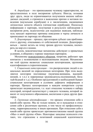 16
4. Атрибуция – это приписывание человеку характеристик, не
представленных в поле восприятия субъекта. Иногда, познавая
друг друга, люди не ограничиваются получением внешне наблю-
даемых сведений, а стремятся к выяснению причин и мотивов по-
ведения (каузальная атрибуция) и к заключениям, касающимся
личностных качеств объекта (личностная атрибуция). Поскольку
информация о партнере, получаемая в результате наблюдения и
восприятия речи, недостаточна для надежных выводов, наблюда-
тель находит вероятные причины поведения и черты личности и
приписывает их партнеру по общению.
5. Децентрация – процесс, при котором субъект сам приближа-
ется к другому, отказываясь от собственной позиции. Децентриро-
ваться – значит встать на точку зрения другого человека, посмот-
реть на мир его глазами.
В целом, межличностные механизмы действуют в привычных
условиях, в общении с хорошо знакомым партнером.
Механизмы межгруппового общения, напротив, работают при
контактах с незнакомыми и малознакомыми людьми. Механизма-
ми этой группы являются: социальная категоризация, групповая
идентификация и стереотипизация.
1. Социальная категоризация – это распределение людей и со-
циальных явлений по определенным категориям. При этом выде-
ляются категории постоянные (мужчина-женщина, высокий-
низкий, и т.п.) и переменные (руководитель-подчиненный, бога-
тый-бедный и т.д.). Особенно продуктивной и необходимой бывает
социальная категоризация в условиях дефицита информации о
партнере. Процесс категоризации в каждом конкретном случае
происходит индивидуально, т.е. идет отнесение человека к набору
категорий, который наличествует у каждого человека, который за-
висит от полученного образования, воспитания и ряда других фак-
торов.
2. Групповая идентификация – это процесс отнесения себя к
какой-либо группе. Мы не только можем, но и нуждаемся в отне-
сении себя к различным группам, в том числе по профессиональ-
ному, территориальному и иным признакам. При отнесении себя к
какой-либо группе происходит противопоставление нашей группы
«Мы» и иной группы «Они». Некоторые западные психологи счи-
тают, что стремление к позитивной социальной идентичности
Copyright ОАО «ЦКБ «БИБКОМ» & ООО «Aгентство Kнига-Cервис»
 