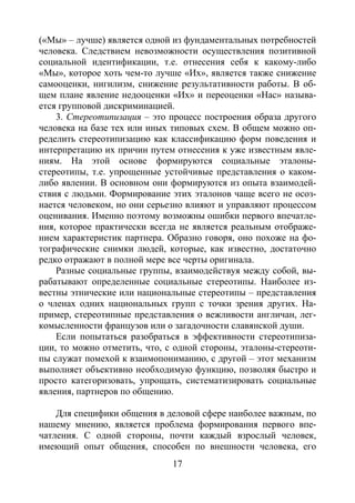 17
(«Мы» – лучше) является одной из фундаментальных потребностей
человека. Следствием невозможности осуществления позитивной
социальной идентификации, т.е. отнесения себя к какому-либо
«Мы», которое хоть чем-то лучше «Их», является также снижение
самооценки, нигилизм, снижение результативности работы. В об-
щем плане явление недооценки «Их» и переоценки «Нас» называ-
ется групповой дискриминацией.
3. Стереотипизация – это процесс построения образа другого
человека на базе тех или иных типовых схем. В общем можно оп-
ределить стереотипизацию как классификацию форм поведения и
интерпретацию их причин путем отнесения к уже известным явле-
ниям. На этой основе формируются социальные эталоны-
стереотипы, т.е. упрощенные устойчивые представления о каком-
либо явлении. В основном они формируются из опыта взаимодей-
ствия с людьми. Формирование этих эталонов чаще всего не осоз-
нается человеком, но они серьезно влияют и управляют процессом
оценивания. Именно поэтому возможны ошибки первого впечатле-
ния, которое практически всегда не является реальным отображе-
нием характеристик партнера. Образно говоря, оно похоже на фо-
тографические снимки людей, которые, как известно, достаточно
редко отражают в полной мере все черты оригинала.
Разные социальные группы, взаимодействуя между собой, вы-
рабатывают определенные социальные стереотипы. Наиболее из-
вестны этнические или национальные стереотипы – представления
о членах одних национальных групп с точки зрения других. На-
пример, стереотипные представления о вежливости англичан, лег-
комысленности французов или о загадочности славянской души.
Если попытаться разобраться в эффективности стереотипиза-
ции, то можно отметить, что, с одной стороны, эталоны-стереоти-
пы служат помехой к взаимопониманию, с другой – этот механизм
выполняет объективно необходимую функцию, позволяя быстро и
просто категоризовать, упрощать, систематизировать социальные
явления, партнеров по общению.
Для специфики общения в деловой сфере наиболее важным, по
нашему мнению, является проблема формирования первого впе-
чатления. С одной стороны, почти каждый взрослый человек,
имеющий опыт общения, способен по внешности человека, его
Copyright ОАО «ЦКБ «БИБКОМ» & ООО «Aгентство Kнига-Cервис»
 