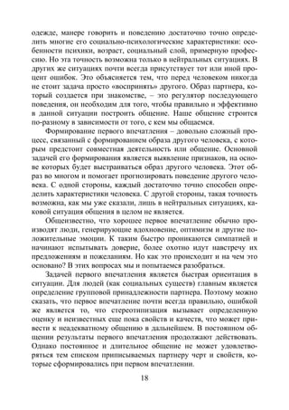 18
одежде, манере говорить и поведению достаточно точно опреде-
лить многие его социально-психологические характеристики: осо-
бенности психики, возраст, социальный слой, примерную профес-
сию. Но эта точность возможна только в нейтральных ситуациях. В
других же ситуациях почти всегда присутствует тот или иной про-
цент ошибок. Это объясняется тем, что перед человеком никогда
не стоит задача просто «воспринять» другого. Образ партнера, ко-
торый создается при знакомстве, – это регулятор последующего
поведения, он необходим для того, чтобы правильно и эффективно
в данной ситуации построить общение. Наше общение строится
по-разному в зависимости от того, с кем мы общаемся.
Формирование первого впечатления – довольно сложный про-
цесс, связанный с формированием образа другого человека, с кото-
рым предстоит совместная деятельность или общение. Основной
задачей его формирования является выявление признаков, на осно-
ве которых будет выстраиваться образ другого человека. Этот об-
раз во многом и помогает прогнозировать поведение другого чело-
века. С одной стороны, каждый достаточно точно способен опре-
делить характеристики человека. С другой стороны, такая точность
возможна, как мы уже сказали, лишь в нейтральных ситуациях, ка-
ковой ситуация общения в целом не является.
Общеизвестно, что хорошее первое впечатление обычно про-
изводят люди, генерирующие вдохновение, оптимизм и другие по-
ложительные эмоции. К таким быстро проникаются симпатией и
начинают испытывать доверие, более охотно идут навстречу их
предложениям и пожеланиям. Но как это происходит и на чем это
основано? В этих вопросах мы и попытаемся разобраться.
Задачей первого впечатления является быстрая ориентация в
ситуации. Для людей (как социальных существ) главным является
определение групповой принадлежности партнера. Поэтому можно
сказать, что первое впечатление почти всегда правильно, ошибкой
же является то, что стереотипизация вызывает определенную
оценку и неизвестных еще пока свойств и качеств, что может при-
вести к неадекватному общению в дальнейшем. В постоянном об-
щении результаты первого впечатления продолжают действовать.
Однако постоянное и длительное общение не может удовлетво-
ряться тем списком приписываемых партнеру черт и свойств, ко-
торые сформировались при первом впечатлении.
Copyright ОАО «ЦКБ «БИБКОМ» & ООО «Aгентство Kнига-Cервис»
 