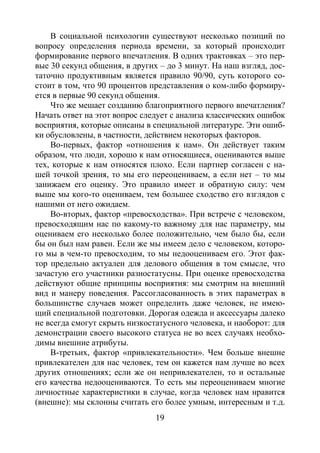 19
В социальной психологии существуют несколько позиций по
вопросу определения периода времени, за который происходит
формирование первого впечатления. В одних трактовках – это пер-
вые 30 секунд общения, в других – до 3 минут. На наш взгляд, дос-
таточно продуктивным является правило 90/90, суть которого со-
стоит в том, что 90 процентов представления о ком-либо формиру-
ется в первые 90 секунд общения.
Что же мешает созданию благоприятного первого впечатления?
Начать ответ на этот вопрос следует с анализа классических ошибок
восприятия, которые описаны в специальной литературе. Эти ошиб-
ки обусловлены, в частности, действием некоторых факторов.
Во-первых, фактор «отношения к нам». Он действует таким
образом, что люди, хорошо к нам относящиеся, оцениваются выше
тех, которые к нам относятся плохо. Если партнер согласен с на-
шей точкой зрения, то мы его переоцениваем, а если нет – то мы
занижаем его оценку. Это правило имеет и обратную силу: чем
выше мы кого-то оцениваем, тем большее сходство его взглядов с
нашими от него ожидаем.
Во-вторых, фактор «превосходства». При встрече с человеком,
превосходящим нас по какому-то важному для нас параметру, мы
оцениваем его несколько более положительно, чем было бы, если
бы он был нам равен. Если же мы имеем дело с человеком, которо-
го мы в чем-то превосходим, то мы недооцениваем его. Этот фак-
тор предельно актуален для делового общения в том смысле, что
зачастую его участники разностатусны. При оценке превосходства
действуют общие принципы восприятия: мы смотрим на внешний
вид и манеру поведения. Рассогласованность в этих параметрах в
большинстве случаев может определить даже человек, не имею-
щий специальной подготовки. Дорогая одежда и аксессуары далеко
не всегда смогут скрыть низкостатусного человека, и наоборот: для
демонстрации своего высокого статуса не во всех случаях необхо-
димы внешние атрибуты.
В-третьих, фактор «привлекательности». Чем больше внешне
привлекателен для нас человек, тем он кажется нам лучше во всех
других отношениях; если же он непривлекателен, то и остальные
его качества недооцениваются. То есть мы переоцениваем многие
личностные характеристики в случае, когда человек нам нравится
(внешне): мы склонны считать его более умным, интересным и т.д.
Copyright ОАО «ЦКБ «БИБКОМ» & ООО «Aгентство Kнига-Cервис»
 