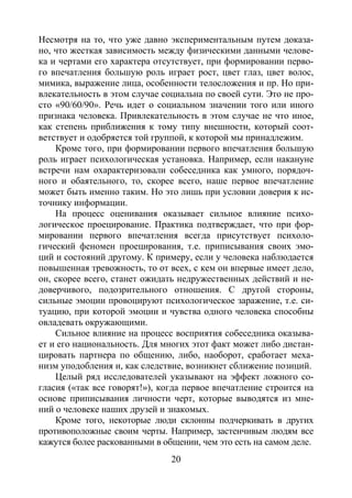 20
Несмотря на то, что уже давно экспериментальным путем доказа-
но, что жесткая зависимость между физическими данными челове-
ка и чертами его характера отсутствует, при формировании перво-
го впечатления большую роль играет рост, цвет глаз, цвет волос,
мимика, выражение лица, особенности телосложения и пр. Но при-
влекательность в этом случае социальна по своей сути. Это не про-
сто «90/60/90». Речь идет о социальном значении того или иного
признака человека. Привлекательность в этом случае не что иное,
как степень приближения к тому типу внешности, который соот-
ветствует и одобряется той группой, к которой мы принадлежим.
Кроме того, при формировании первого впечатления большую
роль играет психологическая установка. Например, если накануне
встречи нам охарактеризовали собеседника как умного, порядоч-
ного и обаятельного, то, скорее всего, наше первое впечатление
может быть именно таким. Но это лишь при условии доверия к ис-
точнику информации.
На процесс оценивания оказывает сильное влияние психо-
логическое проецирование. Практика подтверждает, что при фор-
мировании первого впечатления всегда присутствует психоло-
гический феномен проецирования, т.е. приписывания своих эмо-
ций и состояний другому. К примеру, если у человека наблюдается
повышенная тревожность, то от всех, с кем он впервые имеет дело,
он, скорее всего, станет ожидать недружественных действий и не-
доверчивого, подозрительного отношения. С другой стороны,
сильные эмоции провоцируют психологическое заражение, т.е. си-
туацию, при которой эмоции и чувства одного человека способны
овладевать окружающими.
Сильное влияние на процесс восприятия собеседника оказыва-
ет и его национальность. Для многих этот факт может либо дистан-
цировать партнера по общению, либо, наоборот, сработает меха-
низм уподобления и, как следствие, возникнет сближение позиций.
Целый ряд исследователей указывают на эффект ложного со-
гласия («так все говорят!»), когда первое впечатление строится на
основе приписывания личности черт, которые выводятся из мне-
ний о человеке наших друзей и знакомых.
Кроме того, некоторые люди склонны подчеркивать в других
противоположные своим черты. Например, застенчивым людям все
кажутся более раскованными в общении, чем это есть на самом деле.
Copyright ОАО «ЦКБ «БИБКОМ» & ООО «Aгентство Kнига-Cервис»
 