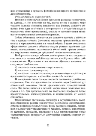 22
ции, относящиеся к процессу формирования первого впечатления о
деловом партнере.
Рекомендации по внешнему виду
Именно в этом случае можно вспомнить расхожее «встречают,
по одежке…». Но, несмотря на это, далеко не все в деловом мире
уделяют должное внимание внешности как фактору делового об-
щения. Речь идет не столько о неопрятности и отсутствии вкуса в
одежде (что тоже немаловажно), сколько о несоответствии внеш-
ности содержательной стороне информации.
Забота об имидже начинается для делового человека с заботы о
теле и одежде: с головы (постоянно аккуратно причесанной) до ног
(всегда в хорошем состоянии и в чистой обуви). В целях повышения
эффективности делового общения следует учиться правильно оде-
ваться, причесываться, пользоваться косметикой, причем сегодня
это актуально не только для прекрасной половины человечества.
Выбор стиля одежды обычно рассматривается как свидетель-
ство того, что человек собой представляет, какой у него образ соб-
ственного «я». При оценке стиля одежды обращают внимание на
следующие особенности:
а) насколько одежда соответствует случаю;
б) насколько одежда опрятна;
в) насколько одежда соответствует устоявшемуся стереотипу о
представителях группы, к которой относит себя человек.
В восприятии стиля одежды имеются достаточно устойчивые
стереотипы. Так, для представителя делового мира (особенно ру-
ководителей высокого ранга) предпочтителен консервативный
стиль. Это также касается и деталей: марки часов, зажигалки, гал-
стуков и т.д. Для представителей же творческих профессий более
предпочтительна индивидуальность и независимость от общих
стандартов.
Официальную обстановку, связанную с осуществлением функ-
ций организации работы или контроля, необходимо «подкреплять»
строгим костюмом темных тонов. Виды делового общения, связан-
ные с выработкой управленческого решения, обменом информаци-
ей (семинар, дискуссия, совещание и т.д.) сопровождаются более
«демократичной» внешностью, допускаются костюмы светлых от-
тенков.
Copyright ОАО «ЦКБ «БИБКОМ» & ООО «Aгентство Kнига-Cервис»
 