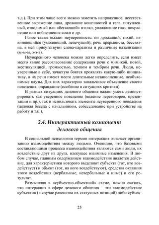 25
т.д.). При этом чаще всего можно заметить напряженное, неестест-
венное выражение лица, дрожание конечностей и тела, потуплен-
ный, отводимый или «бегающий» взгляд, увлажнение глаз, покрас-
нение или побледнение кожи и др.
Голос также выдает неуверенность: он дрожащий, тихий, из-
виняющийся (умоляющий, лепечущий); речь прерывиста, бессвяз-
на, в ней присутствуют слова-паразиты и различные назализации
(м-м-м, э-э-э).
Неуверенного человека можно легко определить, если имеет
место явное рассогласование содержания речи с мимикой, позой,
жестикуляцией, громкостью, темпом и тембром речи. Люди, не-
уверенные в себе, зачастую боятся проявлять какую-либо инициа-
тиву, в их речи имеют место длительные незаполненные, необъяс-
нимые паузы. Для них характерно запальчивое объяснение своего
поведения, оправдание (особенно в ситуациях критики).
В разных ситуациях делового общения важно уметь демонст-
рировать как уверенное поведение (ведение переговоров, презен-
тации и пр.), так и использовать элементы неуверенного поведения
(деловая беседа с начальником, собеседование при устройстве на
работу и т.п.).
2.4. Интерактивный компонент
делового общения
В социальной психологии термин интеракция означает органи-
зацию взаимодействия между людьми. Очевидно, что базовыми
составляющими процесса взаимодействия являются сами люди, их
воздействие друг на друга, влекущее взаимные изменения. В лю-
бом случае, главным содержанием взаимодействия является дейст-
вие, для характеристики которого выделяют субъекта (тот, кто воз-
действует) и объект (тот, на кого воздействуют), средства оказания
этого воздействия (вербальные, невербальные и иные) и его ре-
зультат.
Размышляя в «субъектно-объектной» схеме, можно сказать,
что интеракция в сфере делового общения – это взаимодействие
субъектов (в случае равенства их статусных позиций) либо субъек-
Copyright ОАО «ЦКБ «БИБКОМ» & ООО «Aгентство Kнига-Cервис»
 
