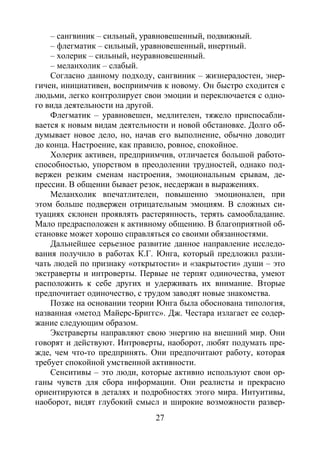 27
– сангвиник – сильный, уравновешенный, подвижный.
– флегматик – сильный, уравновешенный, инертный.
– холерик – сильный, неуравновешенный.
– меланхолик – слабый.
Согласно данному подходу, сангвиник – жизнерадостен, энер-
гичен, инициативен, восприимчив к новому. Он быстро сходится с
людьми, легко контролирует свои эмоции и переключается с одно-
го вида деятельности на другой.
Флегматик – уравновешен, медлителен, тяжело приспосабли-
вается к новым видам деятельности и новой обстановке. Долго об-
думывает новое дело, но, начав его выполнение, обычно доводит
до конца. Настроение, как правило, ровное, спокойное.
Холерик активен, предприимчив, отличается большой работо-
способностью, упорством в преодолении трудностей, однако под-
вержен резким сменам настроения, эмоциональным срывам, де-
прессии. В общении бывает резок, несдержан в выражениях.
Меланхолик впечатлителен, повышенно эмоционален, при
этом больше подвержен отрицательным эмоциям. В сложных си-
туациях склонен проявлять растерянность, терять самообладание.
Мало предрасположен к активному общению. В благоприятной об-
становке может хорошо справляться со своими обязанностями.
Дальнейшее серьезное развитие данное направление исследо-
вания получило в работах К.Г. Юнга, который предложил разли-
чать людей по признаку «открытости» и «закрытости» души – это
экстраверты и интроверты. Первые не терпят одиночества, умеют
расположить к себе других и удерживать их внимание. Вторые
предпочитает одиночество, с трудом заводят новые знакомства.
Позже на основании теории Юнга была обоснована типология,
названная «метод Майерс-Бриггс». Дж. Честара излагает ее содер-
жание следующим образом.
Экстраверты направляют свою энергию на внешний мир. Они
говорят и действуют. Интроверты, наоборот, любят подумать пре-
жде, чем что-то предпринять. Они предпочитают работу, которая
требует спокойной умственной активности.
Сенситивы – это люди, которые активно используют свои ор-
ганы чувств для сбора информации. Они реалисты и прекрасно
ориентируются в деталях и подробностях этого мира. Интуитивы,
наоборот, видят глубокий смысл и широкие возможности развер-
Copyright ОАО «ЦКБ «БИБКОМ» & ООО «Aгентство Kнига-Cервис»
 