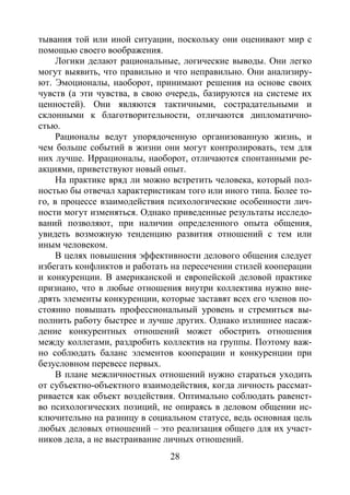 28
тывания той или иной ситуации, поскольку они оценивают мир с
помощью своего воображения.
Логики делают рациональные, логические выводы. Они легко
могут выявить, что правильно и что неправильно. Они анализиру-
ют. Эмоционалы, наоборот, принимают решения на основе своих
чувств (а эти чувства, в свою очередь, базируются на системе их
ценностей). Они являются тактичными, сострадательными и
склонными к благотворительности, отличаются дипломатично-
стью.
Рационалы ведут упорядоченную организованную жизнь, и
чем больше событий в жизни они могут контролировать, тем для
них лучше. Иррационалы, наоборот, отличаются спонтанными ре-
акциями, приветствуют новый опыт.
На практике вряд ли можно встретить человека, который пол-
ностью бы отвечал характеристикам того или иного типа. Более то-
го, в процессе взаимодействия психологические особенности лич-
ности могут изменяться. Однако приведенные результаты исследо-
ваний позволяют, при наличии определенного опыта общения,
увидеть возможную тенденцию развития отношений с тем или
иным человеком.
В целях повышения эффективности делового общения следует
избегать конфликтов и работать на пересечении стилей кооперации
и конкуренции. В американской и европейской деловой практике
признано, что в любые отношения внутри коллектива нужно вне-
дрять элементы конкуренции, которые заставят всех его членов по-
стоянно повышать профессиональный уровень и стремиться вы-
полнить работу быстрее и лучше других. Однако излишнее насаж-
дение конкурентных отношений может обострить отношения
между коллегами, раздробить коллектив на группы. Поэтому важ-
но соблюдать баланс элементов кооперации и конкуренции при
безусловном перевесе первых.
В плане межличностных отношений нужно стараться уходить
от субъектно-объектного взаимодействия, когда личность рассмат-
ривается как объект воздействия. Оптимально соблюдать равенст-
во психологических позиций, не опираясь в деловом общении ис-
ключительно на разницу в социальном статусе, ведь основная цель
любых деловых отношений – это реализация общего для их участ-
ников дела, а не выстраивание личных отношений.
Copyright ОАО «ЦКБ «БИБКОМ» & ООО «Aгентство Kнига-Cервис»
 