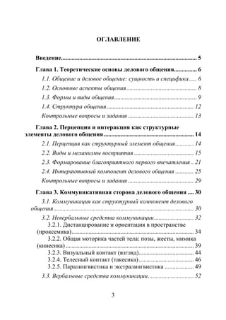 3
ОГЛАВЛЕНИЕ
Введение......................................................................................... 5
Глава 1. Теоретические основы делового общения............... 6
1.1. Общение и деловое общение: сущность и специфика..... 6
1.2. Основные аспекты общения.............................................. 8
1.3. Формы и виды общения...................................................... 9
1.4. Структура общения......................................................... 12
Контрольные вопросы и задания ........................................... 13
Глава 2. Перцепция и интеракция как структурные
элементы делового общения........................................................... 14
2.1. Перцепция как структурный элемент общения............ 14
2.2. Виды и механизмы восприятия ....................................... 15
2.3. Формирование благоприятного первого впечатления.. 21
2.4. Интерактивный компонент делового общения ............ 25
Контрольные вопросы и задания ........................................... 29
Глава 3. Коммуникативная сторона делового общения .... 30
3.1. Коммуникация как структурный компонент делового
общения............................................................................................ 30
3.2. Невербальные средства коммуникации.......................... 32
3.2.1. Дистанцирование и ориентация в пространстве
(проксемика)................................................................................ 34
3.2.2. Общая моторика частей тела: позы, жесты, мимика
(кинесика) .................................................................................... 39
3.2.3. Визуальный контакт (взгляд).................................... 44
3.2.4. Телесный контакт (такесика).................................... 46
3.2.5. Паралингвистика и экстралингвистика ................... 49
3.3. Вербальные средства коммуникации.............................. 52
Copyright ОАО «ЦКБ «БИБКОМ» & ООО «Aгентство Kнига-Cервис»
 