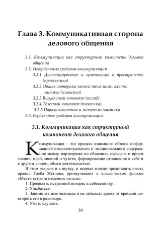 30
Глава 3. Коммуникативная сторона
делового общения
3.1. Коммуникация как структурный компонент делового
общения
3.2. Невербальные средства коммуникации
3.2.1 Дистанцирование и ориентация в пространстве
(проксемика)
3.2.2 Общая моторика частей тела: позы, жесты,
мимика (кинесика)
3.2.3 Визуальный контакт (взгляд)
3.2.4 Телесный контакт (такесика)
3.2.5 Паралингвистика и экстралингвистика
3.3. Вербальные средства коммуникации
3.1. Коммуникация как структурный
компонент делового общения
оммуникация – это процесс взаимного обмена инфор-
мацией интеллектуального и эмоционального содержа-
ния между партнерами по общению, передача и прием
знаний, идей, мнений и чувств, формирование отношения к себе и
к другим людям, обмен деятельностью.
В этом разделе и в шутку, и всерьез можно представить шесть
правил Глеба Жеглова, прозвучавших в классическом фильме
«Место встречи изменить нельзя».
1. Проявлять искренний интерес к собеседнику.
2. Улыбаться.
3. Запомнить имя человека и не забывать время от времени по-
вторять его в разговоре.
4. Уметь слушать.
К
Copyright ОАО «ЦКБ «БИБКОМ» & ООО «Aгентство Kнига-Cервис»
 