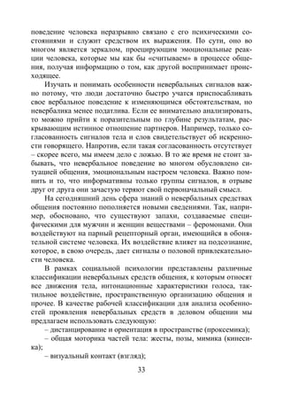 33
поведение человека неразрывно связано с его психическими со-
стояниями и служит средством их выражения. По сути, оно во
многом является зеркалом, проецирующим эмоциональные реак-
ции человека, которые мы как бы «считываем» в процессе обще-
ния, получая информацию о том, как другой воспринимает проис-
ходящее.
Изучать и понимать особенности невербальных сигналов важ-
но потому, что люди достаточно быстро учатся приспосабливать
свое вербальное поведение к изменяющимся обстоятельствам, но
невербалика менее податлива. Если ее внимательно анализировать,
то можно прийти к поразительным по глубине результатам, рас-
крывающим истинное отношение партнеров. Например, только со-
гласованность сигналов тела и слов свидетельствует об искренно-
сти говорящего. Напротив, если такая согласованность отсутствует
– скорее всего, мы имеем дело с ложью. В то же время не стоит за-
бывать, что невербальное поведение во многом обусловлено си-
туацией общения, эмоциональным настроем человека. Важно пом-
нить и то, что информативны только группы сигналов, в отрыве
друг от друга они зачастую теряют свой первоначальный смысл.
На сегодняшний день сфера знаний о невербальных средствах
общения постоянно пополняется новыми сведениями. Так, напри-
мер, обосновано, что существуют запахи, создаваемые специ-
фическими для мужчин и женщин веществами – феромонами. Они
воздействуют на парный рецепторный орган, имеющийся в обоня-
тельной системе человека. Их воздействие влияет на подсознание,
которое, в свою очередь, дает сигналы о половой привлекательно-
сти человека.
В рамках социальной психологии представлены различные
классификации невербальных средств общения, к которым относят
все движения тела, интонационные характеристики голоса, так-
тильное воздействие, пространственную организацию общения и
прочее. В качестве рабочей классификации для анализа особенно-
стей проявления невербальных средств в деловом общении мы
предлагаем использовать следующую:
– дистанцирование и ориентация в пространстве (проксемика);
– общая моторика частей тела: жесты, позы, мимика (кинеси-
ка);
– визуальный контакт (взгляд);
Copyright ОАО «ЦКБ «БИБКОМ» & ООО «Aгентство Kнига-Cервис»
 