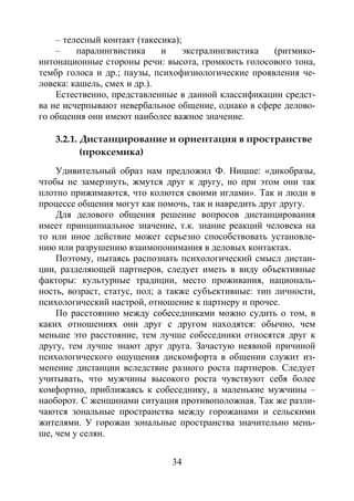34
– телесный контакт (такесика);
– паралингвистика и экстралингвистика (ритмико-
интонационные стороны речи: высота, громкость голосового тона,
тембр голоса и др.; паузы, психофизиологические проявления че-
ловека: кашель, смех и др.).
Естественно, представленные в данной классификации средст-
ва не исчерпывают невербальное общение, однако в сфере делово-
го общения они имеют наиболее важное значение.
3.2.1. Дистанцирование и ориентация в пространстве
(проксемика)
Удивительный образ нам предложил Ф. Ницше: «дикобразы,
чтобы не замерзнуть, жмутся друг к другу, но при этом они так
плотно прижимаются, что колются своими иглами». Так и люди в
процессе общения могут как помочь, так и навредить друг другу.
Для делового общения решение вопросов дистанцирования
имеет принципиальное значение, т.к. знание реакций человека на
то или иное действие может серьезно способствовать установле-
нию или разрушению взаимопонимания в деловых контактах.
Поэтому, пытаясь распознать психологический смысл дистан-
ции, разделяющей партнеров, следует иметь в виду объективные
факторы: культурные традиции, место проживания, националь-
ность, возраст, статус, пол; а также субъективные: тип личности,
психологический настрой, отношение к партнеру и прочее.
По расстоянию между собеседниками можно судить о том, в
каких отношениях они друг с другом находятся: обычно, чем
меньше это расстояние, тем лучше собеседники относятся друг к
другу, тем лучше знают друг друга. Зачастую неявной причиной
психологического ощущения дискомфорта в общении служит из-
менение дистанции вследствие разного роста партнеров. Следует
учитывать, что мужчины высокого роста чувствуют себя более
комфортно, приближаясь к собеседнику, а маленькие мужчины –
наоборот. С женщинами ситуация противоположная. Так же разли-
чаются зональные пространства между горожанами и сельскими
жителями. У горожан зональные пространства значительно мень-
ше, чем у селян.
Copyright ОАО «ЦКБ «БИБКОМ» & ООО «Aгентство Kнига-Cервис»
 
