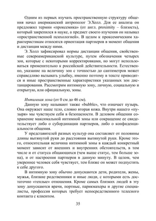 35
Одним из первых изучать пространственную структуру обще-
ния начал американский антрополог Э.Холл. Для ее анализа он
предложил термин «проксемика» (от англ. proximity – близость),
который закрепился в науке, а предмет своего изучения он называл
«пространственной психологией». В целом к проксемическим ха-
рактеристикам относятся ориентация партнеров в момент общения
и дистанция между ними.
Э. Холл зафиксировал нормы дистанции общения, свойствен-
ные североамериканской культуре, путем обозначения четырех
зон, которые с некоторыми корректировками, но могут использо-
ваться применительно к российской действительности. Естествен-
но, указание на величину зон с точностью до сантиметров может
справедливо вызывать улыбку, именно поэтому в тексте приводят-
ся и иные пространственные характеристики указанных зон дис-
танцирования. Рассмотрим интимную зону, личную, социальную и
открытую, или официальную, зоны.
Интимная зона (от 0 см до 46 см).
Данную зону называют также «bubble», что означает пузырь.
Она окружает наше тело, словно вторая кожа. Внутри нашего «пу-
зыря» мы чувствуем себя в безопасности. В деловом общении со-
хранение максимальной интимной зоны или сокращение ее свиде-
тельствует либо о субординации партнеров, либо о конфиденци-
альности общения.
У представителей разных культур она составляет от половины
длины вытянутой руки до расстояния вытянутой руки. Кроме это-
го, относительная величина интимной зоны в каждый конкретный
момент зависит от внешних и внутренних обстоятельств, в том
числе и от статуса общающихся (чем выше статус, тем больше зо-
на), и от настроения партнеров в данную минуту. В целом, чем
увереннее человек себя чувствует, тем ближе он может подпустить
к себе другого.
В интимную зону обычно допускаются дети, родители, жены,
мужья, близкие родственники и иные люди, с которыми есть дос-
таточно «теплые» отношения. Кроме самых близких людей в эту
зону допускаются врачи, портные, парикмахеры и другие специа-
листы, профессия которых требует непосредственного телесного
контакта с клиентом.
Copyright ОАО «ЦКБ «БИБКОМ» & ООО «Aгентство Kнига-Cервис»
 