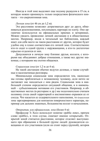 36
Иногда в этой зоне выделяют еще подзону радиусом в 15 см, в
которую можно проникнуть только посредством физического кон-
такта – это сверхинтимная зона.
Личная зона (от 46 см до 1,2 м).
Это расстояние позволяет дотрагиваться друг до друга, обме-
ниваться рукопожатиями, похлопывать партнера по плечу. Оно ор-
ганично используется на официальных приемах и вечеринках.
Можно увидеть проявление личной дистанции и в общественных
местах. Например, входя в читальный зал библиотеки, каждый
ищет для себя место на таком расстоянии от других, которое будет
удобно ему в плане соответствия его личной зоне. Соответственно
кто-то сядет в одной группе с окружающими, а кто-то достаточно
серьезно отдалится от них.
Допускаются в личную зону близкие друзья, коллеги, с кото-
рыми нас объединяют добрые отношения, а также все другие зна-
комые, с которыми мы охотно общаемся.
Социальная зона (от 1,2 м до 4 м).
На такой дистанции обычно ведутся деловые, а также случай-
ные и малозначимые разговоры.
Минимальная социальная зона определяется тем, насколько
мы готовы приблизиться к незнакомому человеку, если ничто не
заставляет нас находиться с ним рядом. Социальная зона в наи-
большей степени определяется ситуацией общения, и в наимень-
шей – субъективными мотивами его участников. Например, в об-
щественных местах (в ресторане и др.) мы подсознательно считаем
половину стола своей территорией и инстинктивно охраняем ее от
соседа. Что касается ее содержательного наполнения, то социальная
зона зарезервирована для контактов поверхностного характера, на-
пример для дальних знакомых, большинства коллег и начальников.
Открытая, или официальная, зона (более 4 м)
Профессор Э. Холл использует понятие «public zone», причем
слово «public», в этом случае, означает именно «открытый». От-
крытой зоной считается расстояние, которое отделяет выступаю-
щего при обращении к большой группе людей: руководителя со-
вещания от его участников (если он стоит перед группой), актеров
Copyright ОАО «ЦКБ «БИБКОМ» & ООО «Aгентство Kнига-Cервис»
 