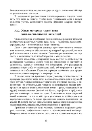 39
большем физическом расстоянии друг от друга, что не способству-
ет установлению контакта.
В заключение рассмотрения дистанцирования следует заме-
тить, что если вы хотите, чтобы люди чувствовали себя в вашем
обществе уютно, соблюдайте золотое правило: «Держи дистан-
цию!».
3.2.2. Общая моторика частей тела:
позы, жесты, мимика (кинесика)
Общая моторика отображает эмоциональные реакции человека
посредством различных частей тела: позы – положение тела в про-
странстве, рук – жестикуляция, лица – мимика.
Поза – это элементарная единица пространственного поведе-
ния человека, которая обусловлена культурной традицией, в кото-
рой воспитывался и живет человек. Поза говорит о многом: от гор-
дости и заносчивости до подобострастия и угодничества.
Главное смысловое содержание позы состоит в особенностях
размещения человеком своего тела по отношению к партнеру и
движениях, которые изменяют это положение. Это размещение
свидетельствует либо о закрытости, либо об открытости и распо-
ложенности к общению. Серьезно упрощая положение дел, тради-
ционно выделяют открытую и закрытую позы.
В положении стоя, принимая закрытую позу, человек пытается
прикрыть переднюю часть тела: в основном область шеи и груди. В
этом случае, человек поднимает плечи или втягивает голову. В за-
висимости от обстоятельств человек дополнительно может при-
крываться руками («наполеоновская поза» – руки, скрещенные на
груди) или предметами (папкой для бумаг, портфелем и др.), кото-
рые он использует в качестве щита. В положении сидя закрытой
позой считается та, когда обе руки упираются в подбородок или
скрещены в верхнем (у лица), среднем или нижнем положении (на
столе). В любом случае, закрытая поза всегда воспринимается как
знак недоверия, несогласия, противодействия и критики.
Принимая открытую позу, человек, напротив, выражает дове-
рие, согласие, доброжелательность и психологический комфорт.
Открытая поза как в положении стоя, так и в положении сидя – это
Copyright ОАО «ЦКБ «БИБКОМ» & ООО «Aгентство Kнига-Cервис»
 