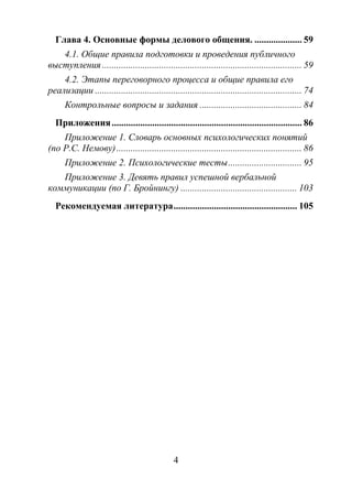 4
Глава 4. Основные формы делового общения. .................... 59
4.1. Общие правила подготовки и проведения публичного
выступления .................................................................................... 59
4.2. Этапы переговорного процесса и общие правила его
реализации ....................................................................................... 74
Контрольные вопросы и задания ........................................... 84
Приложения................................................................................ 86
Приложение 1. Словарь основных психологических понятий
(по Р.С. Немову).............................................................................. 86
Приложение 2. Психологические тесты............................... 95
Приложение 3. Девять правил успешной вербальной
коммуникации (по Г. Бройнингу) ................................................. 103
Рекомендуемая литература.................................................... 105
Copyright ОАО «ЦКБ «БИБКОМ» & ООО «Aгентство Kнига-Cервис»
 