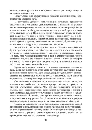 40
не скрещенные руки и ноги, открытые ладони, расстегнутые пуго-
вицы на пиджаке и т.д.
Естественно, для эффективного делового общения более бла-
гоприятна открытая поза.
В ситуациях деловой коммуникации зачастую приходится
сталкиваться с ситуацией доминирования. Сигналами, выражаю-
щими доминирование, являются различные позы: например, когда
в положении стоя обе руки человека находятся на бедрах, а голова
чуть откинута назад. Органичны такие сигналы от человека, кото-
рый имеет на это право в соответствии со своим статусом. В про-
тивоположной ситуации, например, поза абитуриента, откинувше-
гося в кресле с руками, зацепленными за головой, будет восприня-
та как вызов и разрушит установившееся согласие.
Установлено, что если человек заинтересован в общении, он
будет ориентироваться на собеседника и наклоняться в его сторо-
ну, если не очень заинтересован – наоборот, откидываться назад.
То есть, если человек развернулся к вам и смотрит в глаза, то это
свидетельствует о его интересе к вашим словам, а если он смотрит
в сторону, да еще стремится отодвинуться (откидывается на крес-
ле) от вас, то это негативный сигнал.
Кроме того, важно помнить, что каждое внезапное изменение
позы означает внезапное изменение внутреннего состояния, внут-
ренней позиции человека. Если люди доверяют друг другу, они ин-
стинктивно принимают сходные позы. И наоборот. Если согласие
нарушается, то сразу же нарушается согласованность поз.
Оптимальное положение тела человека достигается тогда, ко-
гда для того, чтобы оно сохраняло прямую осанку, не проводится
лишней мускульной работы. Чем больше приходится напрягать
мышцы для сохранения позы, тем эта поза неувереннее и вместе с
тем утомительнее. Более того, человек в таком состоянии и психи-
чески напряжен. В целом, чем прямее выглядит человек внешне,
тем ровнее он и внутренне. Такой человек не кажется ни неуверен-
ным (чрезмерный наклон вперед), ни заносчивым (прогиб назад).
Однако есть и исключения: большинство очень полных людей
привыкают к позе, подавшейся вперед, так как они не хотят казать-
ся посматривающими «сверху вниз». В то же время некоторые лю-
ди невысокого роста стараются прогибаться назад, чтобы им не
приходилось постоянно задирать голову вверх.
Copyright ОАО «ЦКБ «БИБКОМ» & ООО «Aгентство Kнига-Cервис»
 