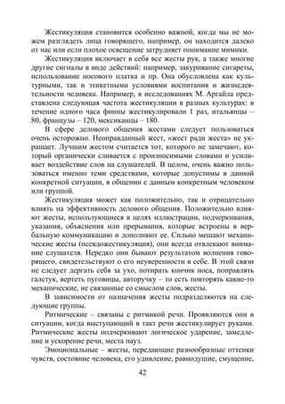 42
Жестикуляция становится особенно важной, когда мы не мо-
жем разглядеть лица говорящего, например, он находится далеко
от нас или если плохое освещение затрудняет понимание мимики.
Жестикуляция включает в себя все жесты рук, а также многие
другие сигналы в виде действий: например, закуривание сигареты,
использование носового платка и пр. Она обусловлена как куль-
турными, так и этикетными условиями воспитания и жизнедея-
тельности человека. Например, в исследованиях М. Аргайла пред-
ставлена следующая частота жестикуляции в разных культурах: в
течение одного часа финны жестикулировали 1 раз, итальянцы –
80, французы – 120, мексиканцы – 180.
В сфере делового общения жестами следует пользоваться
очень осторожно. Неоправданный жест, «жест ради жеста» не ук-
рашает. Лучшим жестом считается тот, которого не замечают, ко-
торый органически сливается с произносимыми словами и усили-
вает воздействие слов на слушателей. В целом, очень важно поль-
зоваться именно теми средствами, которые допустимы в данной
конкретной ситуации, в общении с данным конкретным человеком
или группой.
Жестикуляция может как положительно, так и отрицательно
влиять на эффективность делового общения. Положительно влия-
ют жесты, использующиеся в целях иллюстрации, подчеркивания,
указания, объяснения или прерывания, которые встроены в вер-
бальную коммуникацию и дополняют ее. Сильно мешают механи-
ческие жесты (псевдожестикуляция), они всегда отвлекают внима-
ние слушателя. Нередко они бывают результатом волнения гово-
рящего, свидетельствуют о его неуверенности в себе. В этой связи
не следует дергать себя за ухо, потирать кончик носа, поправлять
галстук, вертеть пуговицы, авторучку – то есть повторять какие-то
механические, не связанные со смыслом слов, жесты.
В зависимости от назначения жесты подразделяются на сле-
дующие группы.
Ритмические – связаны с ритмикой речи. Проявляются они в
ситуации, когда выступающий в такт речи жестикулирует руками.
Ритмические жесты подчеркивают логическое ударение, замедле-
ние и ускорение речи, места пауз.
Эмоциональные – жесты, передающие разнообразные оттенки
чувств, состояние человека, его удивление, равнодушие, смущение,
Copyright ОАО «ЦКБ «БИБКОМ» & ООО «Aгентство Kнига-Cервис»
 