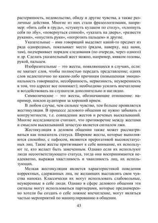 43
растерянность, недовольство, обиду и другие чувства, а также раз-
личные действия. Многие из них стали фразеологизмами, напри-
мер: «бить себя в грудь», «стукнуть кулаком по столу», «хлопнуть
себя по лбу», «повернуться спиной», «указать на дверь», «развести
руками», «опустить руки», «погрозить пальцем» и другие.
Указательные – ими говорящий выделяет какой-то предмет из
ряда однородных, показывает место (рядом, наверху, над нами,
там), подчеркивает порядок следования (по очереди, через одного)
и др. Сделать указательный жест можно, например, кивком головы,
рукой, пальцем.
Изобразительные – это жесты, появляющиеся в случаях, если:
не хватает слов, чтобы полностью передать представление; одних
слов недостаточно по каким-либо причинам (повышенная эмоцио-
нальность говорящего, несобранность, нервозность, неуверенность
в том, что адресат все понимает); необходимо усилить впечатление
и воздействовать на слушателя дополнительно и наглядно.
Символические – это жесты, обозначающие отношение: на-
пример, поклон аудитории за хороший прием.
В любом случае, чем сильнее чувство, тем больше проявляется
жестикуляция. В процессе делового общения не нужно забывать о
конгруэнтности, т.е. совпадении жестов и речевых высказываний.
Многие исследователи считают, что противоречие между жестами
и смыслом высказываний зачастую является сигналом лжи.
Жестикуляция в деловом общении также может рассматри-
ваться как показатель статуса. Широкие жесты, которые выполня-
ются спокойно, с пафосом, являются прерогативой высокостатус-
ных лиц. Такие жесты притягивают к себе внимание, их использу-
ют те, кто желает быть замеченным. Однако если их используют
люди несоответствующего статуса, тогда они воспринимаются не-
адекватно, выражая хвастливость и чванливость лиц, их исполь-
зующих.
Мелкая жестикуляция является характеристикой поведения
корректных, сдержанных лиц, не желающих выставлять свои чув-
ства напоказ. Классически их могут использовать слабовольные,
неуверенные в себе люди. Однако в сфере делового общения эти
сигналы могут использоваться партнерами, которые преднамерен-
но хотели бы создать о себе ложное впечатление, могут являться
частью мероприятий по манипулированию в общении.
Copyright ОАО «ЦКБ «БИБКОМ» & ООО «Aгентство Kнига-Cервис»
 