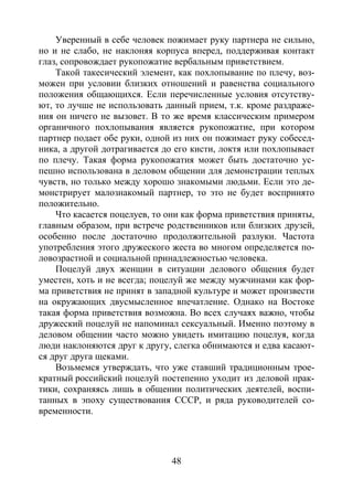 48
Уверенный в себе человек пожимает руку партнера не сильно,
но и не слабо, не наклоняя корпуса вперед, поддерживая контакт
глаз, сопровождает рукопожатие вербальным приветствием.
Такой такесический элемент, как похлопывание по плечу, воз-
можен при условии близких отношений и равенства социального
положения общающихся. Если перечисленные условия отсутству-
ют, то лучше не использовать данный прием, т.к. кроме раздраже-
ния он ничего не вызовет. В то же время классическим примером
органичного похлопывания является рукопожатие, при котором
партнер подает обе руки, одной из них он пожимает руку собесед-
ника, а другой дотрагивается до его кисти, локтя или похлопывает
по плечу. Такая форма рукопожатия может быть достаточно ус-
пешно использована в деловом общении для демонстрации теплых
чувств, но только между хорошо знакомыми людьми. Если это де-
монстрирует малознакомый партнер, то это не будет воспринято
положительно.
Что касается поцелуев, то они как форма приветствия приняты,
главным образом, при встрече родственников или близких друзей,
особенно после достаточно продолжительной разлуки. Частота
употребления этого дружеского жеста во многом определяется по-
ловозрастной и социальной принадлежностью человека.
Поцелуй двух женщин в ситуации делового общения будет
уместен, хоть и не всегда; поцелуй же между мужчинами как фор-
ма приветствия не принят в западной культуре и может произвести
на окружающих двусмысленное впечатление. Однако на Востоке
такая форма приветствия возможна. Во всех случаях важно, чтобы
дружеский поцелуй не напоминал сексуальный. Именно поэтому в
деловом общении часто можно увидеть имитацию поцелуя, когда
люди наклоняются друг к другу, слегка обнимаются и едва касают-
ся друг друга щеками.
Возьмемся утверждать, что уже ставший традиционным трое-
кратный российский поцелуй постепенно уходит из деловой прак-
тики, сохраняясь лишь в общении политических деятелей, воспи-
танных в эпоху существования СССР, и ряда руководителей со-
временности.
Copyright ОАО «ЦКБ «БИБКОМ» & ООО «Aгентство Kнига-Cервис»
 