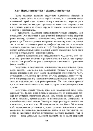 49
3.2.5. Паралингвистика и экстралингвистика
Голос является важным средством выражения мыслей и
чувств. Нужно уметь не только слушать слова, но и слышать инто-
национный строй речи, оценивать силу и тон голоса, скорость речи
и иные показатели, которые практически позволяют выражать на-
ши чувства, мысли не только наряду со словом, но и помимо него,
а иногда и вопреки ему.
В психологии выделяют паралингвистическую систему, или
просодику. Она включает в себя ритмико-интонационные стороны
речи: высоту, громкость голосового тона, тембр голоса, силу уда-
рения и др. Также выделяют экстралингвистическую систему (пау-
зы, а также различного рода психофизиологические проявления
человека: кашель, смех, вздох и т.д.). Эти феномены, безусловно,
вносят определенный вклад в общий смысл сообщения, хотя сами
по себе в отдельности – лишены смысла.
В другой классификации, предложенной Ф.Смитом, это: во-
кальные признаки, вокальные разграничители и вокальные опреде-
лители. Им разработан ряд характеристик вокальных признаков
(vocal qualifiers).
Во-первых, интенсивность, или повышение и понижение гром-
кости голоса. Повышение или понижение громкости может затра-
гивать единственный слог, целое предложение или большую часть
сообщения. Повышение громкости обычно свидетельствует о тре-
воге или раздражении; понижение громкости может являться при-
знаком недовольства или разочарования. То, насколько громко
произносятся отдельные слова, может служить индикатором силы
чувств.
Во-вторых, общий уровень тона, или повышенный либо пони-
женный тон. Та или иная фраза, в зависимости от интонации, мо-
жет приобретать различный смысл. Так, можно говорить уверен-
ным и ноющим, принимающим и извиняющимся, ликующим и
пренебрежительным тоном. Зачастую люди реагируют именно на
интонацию, а не на слова. Психологи насчитали более 20 интона-
ций, выражающих различные чувства: радости, удивления, страха,
сомнения, негодования, восхищения, злобы и т.п. Энтузиазм, ра-
дость и недоверие обычно передаются высоким голосом, гнев и
страх — тоже довольно высоким голосом, но в более широком
Copyright ОАО «ЦКБ «БИБКОМ» & ООО «Aгентство Kнига-Cервис»
 