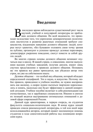 5
Введение
последнее время наблюдается существенный рост числа
научной, учебной и популярной литературы по пробле-
мам делового общения. По всей видимости, это проис-
ходит вследствие того, что укрепление демократических политиче-
ских институтов и развитие рыночных отношений требуют спе-
циалистов, владеющих навыками делового общения: людей, кото-
рые могут грамотно, «без бумажки» изложить свою точку зрения
на публике, организуют и успешно проведут деловые переговоры,
демонстрируя уверенное поведение, смогут повести за собой дру-
гих людей.
Во многих странах основы делового общения начинают изу-
чаться еще в школе. В нашей стране, к сожалению, многие выпуск-
ники высших учебных заведений, получив диплом, имеют лишь
смутное представление о правилах делового общения. Познавать
же эти правила все равно приходится, как убедился автор этих
строк, но уже на собственном опыте.
Деловое общение – это особый вид общения, который обладает
определенной спецификой. Это и наука, и искусство. Поэтому лю-
бое правило, приводимое в учебном пособии, не нужно восприни-
мать как аксиому, а скорее нужно пытаться творчески переосмыс-
лить и понять, насколько оно будет эффективно в данной конкрет-
ной ситуации. Учебное пособие включает в себя рекомендации как
отечественных, так и зарубежных специалистов. Именно в синтезе
их позиций видится выстраивание оптимальных отношений в де-
ловой сфере современной России.
Данный курс ориентирован, в первую очередь, на студентов
факультета социально-политических наук. В конце курса лекций
приведен список рекомендуемой литературы, в той или иной мере
использовавшейся автором, который окажет несомненную помощь
студентам в ходе самостоятельной работы над основными вопро-
сами курса.
В
Copyright ОАО «ЦКБ «БИБКОМ» & ООО «Aгентство Kнига-Cервис»
 