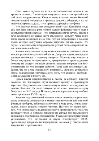51
Смех может звучать мягко и с металлическими нотками, ис-
кренне и деланно. В некоторых ситуациях смех – это лучший спо-
соб снять напряженность. Смех и юмор в целом имеют большой
положительный потенциал в процессе делового общения, и их на-
личие в умеренных дозах – это признак хорошей атмосферы.
Что касается вокальных определителей (vocal identifiers), то до
сих пор была описана роль только одного феномена такого рода в
коммуникативной системе – это прерывание речи паузой. Паузы в
речи говорящего не всегда несут смысловую нагрузку. Чаще всего
такие паузы возникают из-за того, что он затрудняется в поисках
слова, которое наилучшим образом выразило бы его мысль. Эти
паузы – свидетельства прерывистости устной речи, совершенно ес-
тественного ее свойства.
Умение выдерживать паузу является одним из основных навы-
ков для успешного делового общения. Допуская паузы, мы предос-
тавляем возможность партнеру говорить. Наличие пауз создает в
беседе ощущение неторопливости, продуманности происходящего,
поэтому не следует слишком спешить задавать вопросы или ком-
ментировать то, что говорит партнер. Пауза дает возможность до-
бавить что-то к уже сказанному, поправить, уточнить сообщение.
Пауза подчеркивает значительность того, что сказано, необходи-
мость осмыслить и понять это.
Время паузы воспринимается в беседе по-особому. Следует
помнить, что чрезмерная пауза вызывает тревогу и провоцирует
агрессию. Допустимая длительность паузы зависит от ситуации де-
лового общения. На этапе знакомства не стоит затягивать паузу
более чем на 5-10 секунд. В последующем нормальная пауза обыч-
но не превышает 15-20 секунд.
Хорошо подготовленный человек может по голосу определить,
какое движение совершается в момент произнесения той или иной
фразы, и наоборот, наблюдая за жестами в ходе речи, можно опре-
делить, каким голосом говорит человек. Поэтому не нужно забы-
вать, что иногда жесты и движения могут противоречить тому, что
сообщает голос. В деловом общении это сигнал для повышенного
внимания к содержанию сообщаемого. Учеными экспериментально
установлено, что интонации и паузы способствуют 10-15-
процентному приращению информации, вызывая у собеседников
ассоциации и предложения.
Copyright ОАО «ЦКБ «БИБКОМ» & ООО «Aгентство Kнига-Cервис»
 
