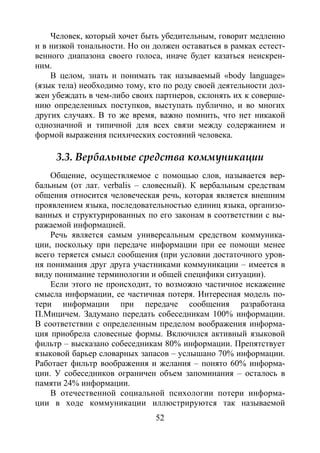 52
Человек, который хочет быть убедительным, говорит медленно
и в низкой тональности. Но он должен оставаться в рамках естест-
венного диапазона своего голоса, иначе будет казаться неискрен-
ним.
В целом, знать и понимать так называемый «body language»
(язык тела) необходимо тому, кто по роду своей деятельности дол-
жен убеждать в чем-либо своих партнеров, склонять их к соверше-
нию определенных поступков, выступать публично, и во многих
других случаях. В то же время, важно помнить, что нет никакой
однозначной и типичной для всех связи между содержанием и
формой выражения психических состояний человека.
3.3. Вербальные средства коммуникации
Общение, осуществляемое с помощью слов, называется вер-
бальным (от лат. verbalis – словесный). К вербальным средствам
общения относится человеческая речь, которая является внешним
проявлением языка, последовательностью единиц языка, организо-
ванных и структурированных по его законам в соответствии с вы-
ражаемой информацией.
Речь является самым универсальным средством коммуника-
ции, поскольку при передаче информации при ее помощи менее
всего теряется смысл сообщения (при условии достаточного уров-
ня понимания друг друга участниками коммуникации – имеется в
виду понимание терминологии и общей специфики ситуации).
Если этого не происходит, то возможно частичное искажение
смысла информации, ее частичная потеря. Интересная модель по-
тери информации при передаче сообщения разработана
П.Мицичем. Задумано передать собеседникам 100% информации.
В соответствии с определенным пределом воображения информа-
ция приобрела словесные формы. Включился активный языковой
фильтр – высказано собеседникам 80% информации. Препятствует
языковой барьер словарных запасов – услышано 70% информации.
Работает фильтр воображения и желания – понято 60% информа-
ции. У собеседников ограничен объем запоминания – осталось в
памяти 24% информации.
В отечественной социальной психологии потери информа-
ции в ходе коммуникации иллюстрируются так называемой
Copyright ОАО «ЦКБ «БИБКОМ» & ООО «Aгентство Kнига-Cервис»
 