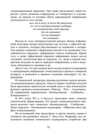 53
«коммуникативной воронкой». Она также представляет собой пе-
речень этапов движения информации от говорящего к слушаю-
щему, на каждом из которых объем передаваемой информации
уменьшается за счет потерь:
все, что я могу, и хотел бы высказать
то, что я непосредственно сообщаю
что воспринимает мой партнер
что он оценивает
что он понимает
что усваивает
Исходя из этого непосредственный процесс обмена информа-
цией некоторые авторы представляют как систему с обратной свя-
зью и «шумом», которые обуславливают ее искажение и потерю.
Сам процесс словесного оформления мыслей и их понимание с не-
избежностью порождает деформацию смысла сообщения. Кроме
того, в целях эффективной передачи информации нужно всегда
учитывать личностный фон ее передачи, т.к. люди в каждой кон-
кретной ситуации не просто передают информацию, а еще и жалу-
ются, обмениваются знаниями и пр.
Дело в том, что при помощи речи осуществляется кодирование
и декодирование информации: коммуникатор в процессе говорения
кодирует, а реципиент в процессе слушания декодирует эту ин-
формацию.
В специальной литературе описаны различные модели речево-
го коммуникативного процесса. Одна из первых подобных моделей
была предложена Аристотелем, который писал о трех компонентах
речевого процесса коммуникации: «Оратор – Речь – Аудитория».
(В современной терминологии: «Коммуникатор – Сообщение –
Коммуникант».)
В 30-х годах ХХ в. Г.Лассуэлл предложил свою, ставшую
классической, формулировку. Его модель коммуникативного про-
цесса включает пять элементов: «Коммуникатор – Сообщение –
Канал передачи – Коммуникант (аудитория) – Обратная связь (эф-
фект коммуникации)».
На сегодняшний день предложены и другие модели, однако в
основном они развивают модель Г. Лассуэлла. Например, она до-
полняется наличием технического кодирующего устройства при
Copyright ОАО «ЦКБ «БИБКОМ» & ООО «Aгентство Kнига-Cервис»
 