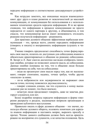 54
передаче информации и соответственно декодирующего устройст-
ва.
Как нетрудно заметить, все описанные модели взаимодопол-
няют друг друга в плане развития от межличностной до массовой
коммуникации, от коммуникации без использования и с использо-
ванием технических средств передачи информации. В то же время
очевидно, что информация в процессе коммуникации не просто
передается от одного партнера к другому, а обменивается, в том
смысле, что коммуникатор всегда имеет возможность отследить
реакцию получателя информации – реципиента.
Для практики делового общения эффективная вербальная ком-
муникация – это, прежде всего, умение передавать информацию
(говорить и писать) и воспринимать информацию (слушать и чи-
тать).
Умение говорить предполагает способность точно формулиро-
вать свои мысли, излагать их доступным для собеседника языком и
обязательно ориентироваться в общении на реакцию собеседника.
В. Зигерт и Л. Ланг смогли достаточно наглядно отобразить типич-
ные ошибки, которые не позволяют донести мысль до собеседника.
Данные ошибки основаны на том, что в общении люди больше
ориентированы на себя, чем на собеседника:
– люди не организуют свои мысли перед тем, как их высказы-
вают; говорят спонтанно, надеясь, точнее требуя, чтобы другие
«поспели» за ними;
– из-за небрежности или неуверенности не выражают свои
мысли точно, поэтому появляется двусмысленность;
– говорят слишком длинно, так что слушатель к концу выска-
зывания уже не помнит, что было вначале;
– зачастую люди продолжают говорить, даже не замечая, реа-
гирует слушатель или нет.
Более подробно вопросы передачи информации в форме гово-
рения раскрыты в разделе, касающемся вопросов организации и
проведения публичного выступления.
Правильно писать в сфере делового общения – это значит, ис-
пользуя обычаи делового оборота, изложить понятным для адреса-
та языком информацию и поставить вопрос, выразить просьбу и
прочее. Чтение данного сообщения должно быть всегда ориенти-
ровано на восприятие его сущности, а не качества изложения. Цель
Copyright ОАО «ЦКБ «БИБКОМ» & ООО «Aгентство Kнига-Cервис»
 