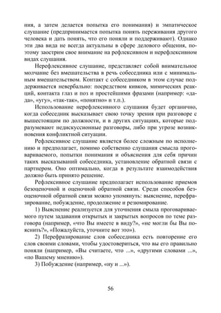 56
ния, а затем делается попытка его понимания) и эмпатическое
слушание (предпринимается попытка понять переживания другого
человека и дать понять, что его поняли и поддерживают). Однако
эти два вида не всегда актуальны в сфере делового общения, по-
этому заострим свое внимание на рефлексивном и нерефлексивном
видах слушания.
Нерефлексивное слушание, представляет собой внимательное
молчание без вмешательства в речь собеседника или с минималь-
ным вмешательством. Контакт с собеседником в этом случае под-
держивается невербально: посредством кивков, мимических реак-
ций, контакта глаз и поз и простейшими фразами (например: «да-
да», «угу», «так-так», «понятно» и т.п.).
Использование нерефлексивного слушания будет органично,
когда собеседник высказывает свою точку зрения при разговоре с
вышестоящим по должности, и в других ситуациях, которые под-
разумевают недискуссионные разговоры, либо при угрозе возник-
новения конфликтной ситуации.
Рефлексивное слушание является более сложным по исполне-
нию и предполагает, помимо собственно слушания смысла прого-
вариваемого, попытки понимания и объяснения для себя причин
таких высказываний собеседника, установление обратной связи с
партнером. Оно оптимально, когда в результате взаимодействия
должно быть принято решение.
Рефлексивное слушание предполагает использование приемов
безоценочной и оценочной обратной связи. Среди способов без-
оценочной обратной связи можно упомянуть: выяснение, перефра-
зирование, побуждение, продолжение и резюмирование.
1) Выяснение реализуется для уточнения смыла проговаривае-
мого путем задавания открытых и закрытых вопросов по теме раз-
говора (например, «что Вы имеете в виду?», «не могли бы Вы по-
яснить?», «Пожалуйста, уточните вот это»).
2) Перефразирование слов собеседника есть повторение его
слов своими словами, чтобы удостовериться, что вы его правильно
поняли (например, «Вы считаете, что ...», «другими словами ...»,
«по Вашему мнению»).
3) Побуждение (например, «ну и ...»).
Copyright ОАО «ЦКБ «БИБКОМ» & ООО «Aгентство Kнига-Cервис»
 
