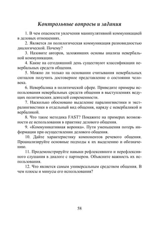58
Контрольные вопросы и задания
1. В чем опасности увлечения манипулятивной коммуникацией
в деловых отношениях.
2. Является ли полилогическая коммуникация разновидностью
диалогической. Почему?
3. Назовите авторов, заложивших основы анализа невербаль-
ной коммуникации.
4. Какие на сегодняшний день существуют классификации не-
вербальных средств общения.
5. Можно ли только на основании считывания невербальных
сигналов получить достоверное представление о состоянии чело-
века.
6. Невербалика в политической сфере. Приведите примеры ис-
пользования невербальных средств общения в выступлениях веду-
щих политических деятелей современности.
7. Насколько обосновано выделение паралингвистики и экст-
ралингвистики в отдельный вид общения, наряду с невербаликой и
вербаликой.
8. Что такое методика FAST? Покажите на примерах возмож-
ности ее использования в практике делового общения.
9. «Коммуникативная воронка». Пути уменьшения потерь ин-
формации при осуществлении делового общения.
10. Дайте характеристику компонентов речевого общения.
Проанализируйте основные подходы к их выделению и обозначе-
нию.
11. Продемонстрируйте навыки рефлексивного и нерефлексив-
ного слушания в диалоге с партнером. Объясните важность их ис-
пользования.
12. Что является самым универсальным средством общения. В
чем плюсы и минусы его использования?
Copyright ОАО «ЦКБ «БИБКОМ» & ООО «Aгентство Kнига-Cервис»
 