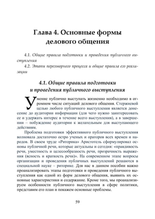 59
Глава 4. Основные формы
делового общения
4.1. Общие правила подготовки и проведения публичного вы-
ступления
4.2. Этапы переговорного процесса и общие правила его реали-
зации
4.1. Общие правила подготовки
и проведения публичного выступления
мение публично выступать жизненно необходимо в ог-
ромном числе ситуаций делового общения. Стержневой
целью любого публичного выступления является доне-
сение до аудитории информации (для чего нужно заинтересовать
ее и удержать интерес в течение всего выступления), а в заверше-
нии – побуждение аудитории к желательным для выступающего
действиям.
Проблема подготовки эффективного публичного выступления
волновала достаточно остро ученых и ораторов всех времен и на-
родов. В своем труде «Риторика» Аристотель сформулировал ос-
новы публичной речи, которые актуальны и сегодня: «правдивость
речи, уместность и целесообразность речи, прозрачность выраже-
ния (ясность и краткость речи)». На современном этапе вопросы
организации и проведения публичных выступлений решаются в
специальной науке – риторике. Для нас в данном пособии важно
проанализировать этапы подготовки и проведения публичного вы-
ступления как одной из форм делового общения, выявить их ос-
новные характеристики и содержание. Кроме того, мы проанализи-
руем особенности публичного выступления в сфере политики,
представим его план и покажем основные проблемы.
У
Copyright ОАО «ЦКБ «БИБКОМ» & ООО «Aгентство Kнига-Cервис»
 