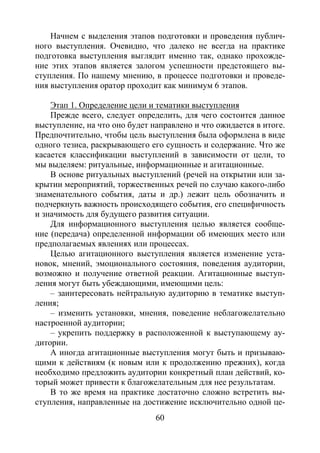60
Начнем с выделения этапов подготовки и проведения публич-
ного выступления. Очевидно, что далеко не всегда на практике
подготовка выступления выглядит именно так, однако прохожде-
ние этих этапов является залогом успешности предстоящего вы-
ступления. По нашему мнению, в процессе подготовки и проведе-
ния выступления оратор проходит как минимум 6 этапов.
Этап 1. Определение цели и тематики выступления
Прежде всего, следует определить, для чего состоится данное
выступление, на что оно будет направлено и что ожидается в итоге.
Предпочтительно, чтобы цель выступления была оформлена в виде
одного тезиса, раскрывающего его сущность и содержание. Что же
касается классификации выступлений в зависимости от цели, то
мы выделяем: ритуальные, информационные и агитационные.
В основе ритуальных выступлений (речей на открытии или за-
крытии мероприятий, торжественных речей по случаю какого-либо
знаменательного события, даты и др.) лежит цель обозначить и
подчеркнуть важность происходящего события, его специфичность
и значимость для будущего развития ситуации.
Для информационного выступления целью является сообще-
ние (передача) определенной информации об имеющих место или
предполагаемых явлениях или процессах.
Целью агитационного выступления является изменение уста-
новок, мнений, эмоционального состояния, поведения аудитории,
возможно и получение ответной реакции. Агитационные выступ-
ления могут быть убеждающими, имеющими цель:
– заинтересовать нейтральную аудиторию в тематике выступ-
ления;
– изменить установки, мнения, поведение неблагожелательно
настроенной аудитории;
– укрепить поддержку в расположенной к выступающему ау-
дитории.
А иногда агитационные выступления могут быть и призываю-
щими к действиям (к новым или к продолжению прежних), когда
необходимо предложить аудитории конкретный план действий, ко-
торый может привести к благожелательным для нее результатам.
В то же время на практике достаточно сложно встретить вы-
ступления, направленные на достижение исключительно одной це-
Copyright ОАО «ЦКБ «БИБКОМ» & ООО «Aгентство Kнига-Cервис»
 