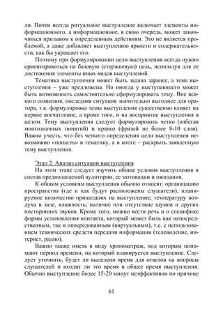 61
ли. Почти всегда ритуальное выступление включает элементы ин-
формационного, а информационное, в свою очередь, может закон-
читься призывом к определенным действиям. Это не является про-
блемой, а даже добавляет выступлению яркости и содержательно-
сти, как бы украшает его.
Поэтому при формулировании цели выступления всегда нужно
ориентироваться на базовую (стержневую) цель, используя для ее
достижения элементы иных видов выступлений.
Тематика выступления может быть задана заранее, а тема вы-
ступления – уже предложена. Но иногда у выступающего может
быть возможность самостоятельно сформулировать тему. Вне вся-
кого сомнения, последняя ситуация значительно выгоднее для ора-
тора, т.к. формулировка темы выступления существенно влияет на
первое впечатление, а кроме того, и на восприятие выступления в
целом. Тему выступления следует формулировать четко (избегая
многозначных понятий) и кратко (фразой не более 8-10 слов).
Важно учесть, что без четкого определения цели выступления не-
возможно «попасть» в тематику, а в итоге – раскрыть заявленную
тему выступления.
Этап 2. Анализ ситуации выступления
На этом этапе следует изучить общие условия выступления и
состав предполагаемой аудитории, ее мотивации и ожидания.
К общим условиям выступления обычно относят: организацию
пространства (где и как будут расположены слушатели), плани-
руемое количество пришедших на выступление; температуру воз-
духа в зале, влажность; наличие или отсутствие шумов и других
посторонних звуков. Кроме того, можно вести речь и о специфике
формы установления контакта, который может быть как непосред-
ственным, так и опосредованным (виртуальным), т.е. с использова-
нием технических средств передачи информации (телевидение, ин-
тернет, радио).
Важно также иметь в виду хронометраж, под которым пони-
мают период времени, на который планируется выступление. Сле-
дует уточнить, будет ли выделено время для ответов на вопросы
слушателей и входит ли это время в общее время выступления.
Обычно выступление более 15-20 минут неэффективно по причине
Copyright ОАО «ЦКБ «БИБКОМ» & ООО «Aгентство Kнига-Cервис»
 