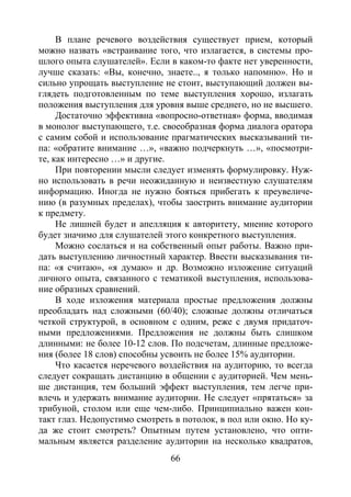 66
В плане речевого воздействия существует прием, который
можно назвать «встраивание того, что излагается, в системы про-
шлого опыта слушателей». Если в каком-то факте нет уверенности,
лучше сказать: «Вы, конечно, знаете.., я только напомню». Но и
сильно упрощать выступление не стоит, выступающий должен вы-
глядеть подготовленным по теме выступления хорошо, излагать
положения выступления для уровня выше среднего, но не высшего.
Достаточно эффективна «вопросно-ответная» форма, вводимая
в монолог выступающего, т.е. своеобразная форма диалога оратора
с самим собой и использование прагматических высказываний ти-
па: «обратите внимание …», «важно подчеркнуть …», «посмотри-
те, как интересно …» и другие.
При повторении мысли следует изменять формулировку. Нуж-
но использовать в речи неожиданную и неизвестную слушателям
информацию. Иногда не нужно бояться прибегать к преувеличе-
нию (в разумных пределах), чтобы заострить внимание аудитории
к предмету.
Не лишней будет и апелляция к авторитету, мнение которого
будет значимо для слушателей этого конкретного выступления.
Можно сослаться и на собственный опыт работы. Важно при-
дать выступлению личностный характер. Ввести высказывания ти-
па: «я считаю», «я думаю» и др. Возможно изложение ситуаций
личного опыта, связанного с тематикой выступления, использова-
ние образных сравнений.
В ходе изложения материала простые предложения должны
преобладать над сложными (60/40); сложные должны отличаться
четкой структурой, в основном с одним, реже с двумя придаточ-
ными предложениями. Предложения не должны быть слишком
длинными: не более 10-12 слов. По подсчетам, длинные предложе-
ния (более 18 слов) способны усвоить не более 15% аудитории.
Что касается неречевого воздействия на аудиторию, то всегда
следует сокращать дистанцию в общении с аудиторией. Чем мень-
ше дистанция, тем больший эффект выступления, тем легче при-
влечь и удержать внимание аудитории. Не следует «прятаться» за
трибуной, столом или еще чем-либо. Принципиально важен кон-
такт глаз. Недопустимо смотреть в потолок, в пол или окно. Но ку-
да же стоит смотреть? Опытным путем установлено, что опти-
мальным является разделение аудитории на несколько квадратов,
Copyright ОАО «ЦКБ «БИБКОМ» & ООО «Aгентство Kнига-Cервис»
 
