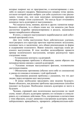 67
которые покроют все ее пространство, и контактирование с кем-
либо из каждого квадрата. Принципиально неверна точка зрения,
согласно которой нужно выбрать для себя слушателя и все расска-
зывать только ему, или идея некоторых начинающих ораторов
смотреть поверх голов слушателей. Это всегда будет отталкивать
основную часть аудитории от выступающего.
Что касается позы, мимики, жестов и других элементов невер-
бального общения, то в общем плане все эти моменты уже были
достаточно подробно проанализированы в разделе, касающемся
правил невербального общения.
В итоге, у каждого выступающего вырабатывается свой собст-
венный ораторский стиль.
Для того чтобы выступление было действительно удачным,
мало раскрыть его структуру простым перечислением: вступление,
основная часть и заключение; дать общие рекомендации по форме
и содержанию излагаемого. Важно показать структуру плана ре-
ального выступления. В этом пособии целесообразно привести
пример политического выступления, которое реализуется через
следующие этапы:
– Установление контакта с аудиторией.
– Формулировка проблемы и объяснение, каким образом она
непосредственно связана с данной аудиторией.
– Усиление позиции выступающего фактами, изложенными
доступным языком.
– Обозначение противника (обычно кого-либо из оппонентов)
и увязка его имиджа и позиции с этой проблемой.
– Предложение решения проблемы с указанием, что это даст
людям, перед которыми идет выступление.
– В конце необходимо предложить свое видение будущего.
Важно объяснить, как решение проблемы предложенным способом
повлияет на будущее. Необходимо показать аудитории ее место в
будущем.
Человек, строящий свое политическое выступление по такой
схеме, может убедить аудиторию принять его позицию и стимули-
ровать ее к активным действиям. Речь, построенная в соответствии
с этим образцом, создает движение в настроении аудитории, может
нейтрализовать враждебность, превратить доброжелательно-нейт-
Copyright ОАО «ЦКБ «БИБКОМ» & ООО «Aгентство Kнига-Cервис»
 