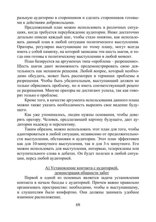 68
ральную аудиторию в сторонников и сделать сторонников готовы-
ми к действиям добровольцами.
Предложенный план можно использовать в различных ситуа-
циях, когда требуется переубеждение аудитории. Ниже достаточно
детально описан каждый шаг, чтобы стало понятно, как использо-
вать данный план в любой ситуации политического выступления.
Ораторы, регулярно выступающие по этому плану, могут всегда
иметь с собой памятку, на которой записаны эти шесть шагов, и то-
гда они готовы к политическому выступлению в любой момент.
План базируется на аргументах типа «проблема – разрешение».
Шесть шагов дают возможность продемонстрировать свою дея-
тельность как механизм решения. Любой вопрос, который необхо-
димо обсудить, может быть рассмотрен в терминах проблемы и
разрешения. Чтобы быть убедительным, выступающий должен не
только обрисовать проблему, но и иметь соответствующий рецепт
ее разрешения. Многие ораторы не достигают успеха, так как гово-
рят только о проблеме.
Кроме того, в качестве аргумента использования данного плана
можно также указать необходимость выразить свое видение буду-
щего.
Как уже упоминалось, людям нужны основания, чтобы дове-
рять оратору. Человек, предлагающий картину будущего, дает ау-
дитории надежду и перспективу.
Таким образом, можно использовать этот план для того, чтобы
адаптироваться в любой ситуации, независимо от продолжительно-
сти выступления, обстановки и аудитории. Этот план эффективен
как для 10-минутного выступления, так и для 3-х минутного. Его
можно использовать для выступления, интервью, телерекламы или
вступительного слова в дебатах. Он будет полезен в любой ситуа-
ции, перед любой аудиторией.
А) Установление контакта с аудиторией,
демонстрация общности забот
Первой и одной из основных является задача установления
контакта в начале беседы с аудиторией. Причем важно правильно
организовать пространство: необходимо, чтобы и выступающему,
и слушателям было комфортно. Они должны занимать удобное
взаимное расположение.
Copyright ОАО «ЦКБ «БИБКОМ» & ООО «Aгентство Kнига-Cервис»
 