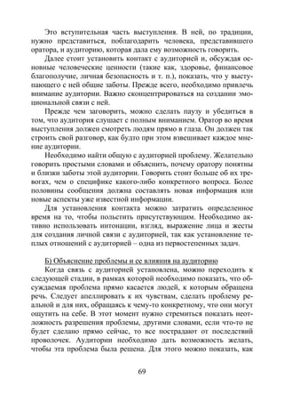 69
Это вступительная часть выступления. В ней, по традиции,
нужно представиться, поблагодарить человека, представившего
оратора, и аудиторию, которая дала ему возможность говорить.
Далее стоит установить контакт с аудиторией и, обсуждая ос-
новные человеческие ценности (такие как, здоровье, финансовое
благополучие, личная безопасность и т. п.), показать, что у высту-
пающего с ней общие заботы. Прежде всего, необходимо привлечь
внимание аудитории. Важно сконцентрироваться на создании эмо-
циональной связи с ней.
Прежде чем заговорить, можно сделать паузу и убедиться в
том, что аудитория слушает с полным вниманием. Оратор во время
выступления должен смотреть людям прямо в глаза. Он должен так
строить свой разговор, как будто при этом взвешивает каждое мне-
ние аудитории.
Необходимо найти общую с аудиторией проблему. Желательно
говорить простыми словами и объяснить, почему оратору понятны
и близки заботы этой аудитории. Говорить стоит больше об их тре-
вогах, чем о специфике какого-либо конкретного вопроса. Более
половины сообщения должна составлять новая информация или
новые аспекты уже известной информации.
Для установления контакта можно затратить определенное
время на то, чтобы польстить присутствующим. Необходимо ак-
тивно использовать интонации, взгляд, выражение лица и жесты
для создания личной связи с аудиторией, так как установление те-
плых отношений с аудиторией – одна из первостепенных задач.
Б) Объяснение проблемы и ее влияния на аудиторию
Когда связь с аудиторией установлена, можно переходить к
следующей стадии, в рамках которой необходимо показать, что об-
суждаемая проблема прямо касается людей, к которым обращена
речь. Следует апеллировать к их чувствам, сделать проблему ре-
альной и для них, обращаясь к чему-то конкретному, что они могут
ощутить на себе. В этот момент нужно стремиться показать неот-
ложность разрешения проблемы, другими словами, если что-то не
будет сделано прямо сейчас, то все пострадают от последствий
проволочек. Аудитории необходимо дать возможность желать,
чтобы эта проблема была решена. Для этого можно показать, как
Copyright ОАО «ЦКБ «БИБКОМ» & ООО «Aгентство Kнига-Cервис»
 