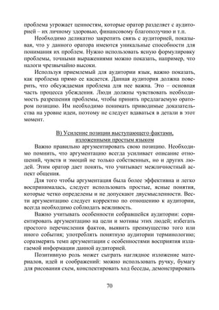 70
проблема угрожает ценностям, которые оратор разделяет с аудито-
рией – их личному здоровью, финансовому благополучию и т.п.
Необходимо деликатно закрепить связь с аудиторией, показы-
вая, что у данного оратора имеются уникальные способности для
понимания их проблем. Нужно использовать ясную формулировку
проблемы, точными выражениями можно показать, например, что
налоги чрезвычайно высоки.
Используя приемлемый для аудитории язык, важно показать,
как проблема прямо ее касается. Данная аудитория должна пове-
рить, что обсуждаемая проблема для нее важна. Это – основная
часть процесса убеждения. Люди должны чувствовать необходи-
мость разрешения проблемы, чтобы принять предлагаемую орато-
ром позицию. Им необходимо понимать приводимые доказатель-
ства на уровне идеи, поэтому не следует вдаваться в детали в этот
момент.
В) Усиление позиции выступающего фактами,
изложенными простым языком
Важно правильно аргументировать свою позицию. Необходи-
мо помнить, что аргументацию всегда усиливает описание отно-
шений, чувств и эмоций не только собственных, но и других лю-
дей. Этим оратор дает понять, что учитывает межличностный ас-
пект общения.
Для того чтобы аргументация была более эффективна и легко
воспринималась, следует использовать простые, ясные понятия,
которые четко определены и не допускают двусмысленности. Вес-
ти аргументацию следует корректно по отношению к аудитории,
всегда необходимо соблюдать вежливость.
Важно учитывать особенности собравшейся аудитории: сори-
ентировать аргументацию на цели и мотивы этих людей; избегать
простого перечисления фактов, выявить преимущество того или
иного события; употреблять понятную аудитории терминологию;
соразмерять темп аргументации с особенностями восприятия изла-
гаемой информации данной аудиторией.
Позитивную роль может сыграть наглядное изложение мате-
риалов, идей и соображений: можно использовать ручку, бумагу
для рисования схем, конспектировать ход беседы, демонстрировать
Copyright ОАО «ЦКБ «БИБКОМ» & ООО «Aгентство Kнига-Cервис»
 