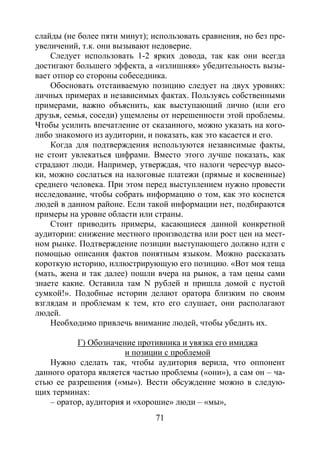71
слайды (не более пяти минут); использовать сравнения, но без пре-
увеличений, т.к. они вызывают недоверие.
Следует использовать 1-2 ярких довода, так как они всегда
достигают большего эффекта, а «излишняя» убедительность вызы-
вает отпор со стороны собеседника.
Обосновать отстаиваемую позицию следует на двух уровнях:
личных примерах и независимых фактах. Пользуясь собственными
примерами, важно объяснить, как выступающий лично (или его
друзья, семья, соседи) ущемлены от нерешенности этой проблемы.
Чтобы усилить впечатление от сказанного, можно указать на кого-
либо знакомого из аудитории, и показать, как это касается и его.
Когда для подтверждения используются независимые факты,
не стоит увлекаться цифрами. Вместо этого лучше показать, как
страдают люди. Например, утверждая, что налоги чересчур высо-
ки, можно сослаться на налоговые платежи (прямые и косвенные)
среднего человека. При этом перед выступлением нужно провести
исследование, чтобы собрать информацию о том, как это коснется
людей в данном районе. Если такой информации нет, подбираются
примеры на уровне области или страны.
Стоит приводить примеры, касающиеся данной конкретной
аудитории: снижение местного производства или рост цен на мест-
ном рынке. Подтверждение позиции выступающего должно идти с
помощью описания фактов понятным языком. Можно рассказать
короткую историю, иллюстрирующую его позицию. «Вот моя теща
(мать, жена и так далее) пошли вчера на рынок, а там цены сами
знаете какие. Оставила там N рублей и пришла домой с пустой
сумкой!». Подобные истории делают оратора близким по своим
взглядам и проблемам к тем, кто его слушает, они располагают
людей.
Необходимо привлечь внимание людей, чтобы убедить их.
Г) Обозначение противника и увязка его имиджа
и позиции с проблемой
Нужно сделать так, чтобы аудитория верила, что оппонент
данного оратора является частью проблемы («они»), а сам он – ча-
стью ее разрешения («мы»). Вести обсуждение можно в следую-
щих терминах:
– оратор, аудитория и «хорошие» люди – «мы»,
Copyright ОАО «ЦКБ «БИБКОМ» & ООО «Aгентство Kнига-Cервис»
 