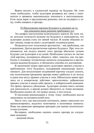 73
Важно вселить в слушателей надежду на будущее. На этом
этапе необходимо, чтобы аудитория разорвала все связи с оппо-
нентом и проявила максимальную лояльность к выступающему.
Если люди верят в предложенное решение, они на полдороге к то-
му, чтобы поверить в оратора.
Е) Предложение картины будущего и указание на то,
как описанное выше решение приближает его
Это апофеоз выступления политического деятеля. На этом эта-
пе детально излагается видение им будущего и показывается, что
аудитория должна стать его живой частью. В основе общения ле-
жат эмоции, опора на связь с аудиторией, созданную ранее.
Подводится итог излагаемым аргументам – как проблемам, так
и решениям. Дается реалистичная картина будущего. При этом по-
казывается, как подход именно этого оратора обеспечит лучшее
будущее для аудитории и их семей. Необходимо сделать их частью
этой картины, подчеркнуть общность забот, показать, как эти про-
блемы и основные человеческие ценности укладываются в предла-
гаемом видении будущего, и обозначить способы его достижения.
В заключение нужно пригласить аудиторию принять участие в
приближении этого будущего, поддерживая кандидатуру высту-
пающего. Для актуализации создаваемой картины следует указать,
как политическая программа оратора может сработать в их пользу
и какое они могут принять участие в этом. Обязательно важно при-
звать их к конкретному действию: проголосовать, добровольно
принять участие в каком-либо проекте, в избирательной кампании.
Это финал процесса убеждения. Аудитория должна иметь мотивы
для деятельности, а оратор должен обеспечить ее этими мотивами.
Необходимо сказать ей, что нужно делать, а чего нельзя.
И последняя рекомендация к этому этапу: необходимо всегда
заканчивать на положительной ноте.
После того, как выступление состоялось, важно тщательно его
проанализировать, выделить позитивные и негативные моменты.
Ниже мы приводим примерные критерии для оценки политическо-
го выступления.
Во-первых, необходимо оценить самого оратора по следую-
щим позициям:
– внешний облик;
Copyright ОАО «ЦКБ «БИБКОМ» & ООО «Aгентство Kнига-Cервис»
 