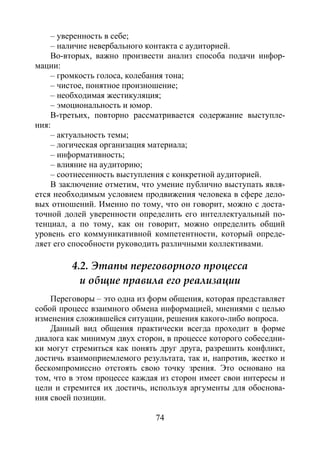 74
– уверенность в себе;
– наличие невербального контакта с аудиторией.
Во-вторых, важно произвести анализ способа подачи инфор-
мации:
– громкость голоса, колебания тона;
– чистое, понятное произношение;
– необходимая жестикуляция;
– эмоциональность и юмор.
В-третьих, повторно рассматривается содержание выступле-
ния:
– актуальность темы;
– логическая организация материала;
– информативность;
– влияние на аудиторию;
– соотнесенность выступления с конкретной аудиторией.
В заключение отметим, что умение публично выступать явля-
ется необходимым условием продвижения человека в сфере дело-
вых отношений. Именно по тому, что он говорит, можно с доста-
точной долей уверенности определить его интеллектуальный по-
тенциал, а по тому, как он говорит, можно определить общий
уровень его коммуникативной компетентности, который опреде-
ляет его способности руководить различными коллективами.
4.2. Этапы переговорного процесса
и общие правила его реализации
Переговоры – это одна из форм общения, которая представляет
собой процесс взаимного обмена информацией, мнениями с целью
изменения сложившейся ситуации, решения какого-либо вопроса.
Данный вид общения практически всегда проходит в форме
диалога как минимум двух сторон, в процессе которого собеседни-
ки могут стремиться как понять друг друга, разрешить конфликт,
достичь взаимоприемлемого результата, так и, напротив, жестко и
бескомпромиссно отстоять свою точку зрения. Это основано на
том, что в этом процессе каждая из сторон имеет свои интересы и
цели и стремится их достичь, используя аргументы для обоснова-
ния своей позиции.
Copyright ОАО «ЦКБ «БИБКОМ» & ООО «Aгентство Kнига-Cервис»
 