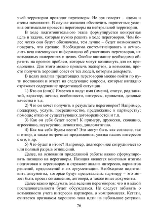 76
чьей территории проходят переговоры. Не зря говорят – «дома и
стены помогают». В случае желания обеспечить паритетные усло-
вия оптимально провести переговоры на нейтральной территории.
В ходе подготовительного этапа формулируется конкретная
цель и задачи, которые нужно решить в ходе переговоров. Чем бо-
лее четко они будут обозначены, тем лучше – будет возможность
поверить, что сделано. Необходимо систематизировать и осмыс-
лить всю имеющуюся информацию об участниках переговоров, их
возможных намерениях и целях. Особое внимание необходимо об-
ратить на прогноз проблем, которые могут возникнуть для их пре-
одоления. Для этого можно привлечь экспертов, а возможно, про-
сто получить хороший совет от тех людей, которым доверяете.
В целях анализа предстоящих переговоров можно пойти по пу-
ти постановки и ответа на следующие вопросы, которые наглядно
отражают содержание предстоящей ситуации.
1) Кто он (они)? Имеется в виду: имя (имена), статус, род заня-
тий, характер, личные особенности, интересы, привычки, деловые
качества и т.д.
2) Что он хочет получить в результате переговоров? Например,
поддержку, услуги, посредничество, предложение к партнерству;
помощь; отказ от существующих договоренностей и т.п.
3) Как он себя будет вести? К примеру, дружески, скованно,
агрессивно, неуверенно, непонятно, дипломатично.
4) Как мы себя будем вести? Это могут быть как согласие, так
и отпор, а также встречные предложения, увязка наших интересов
с его, и др.
5) Что будет в итоге? Например, долгосрочное сотрудничество
или полный разрыв отношений.
Далее, на основании проделанной работы важно сформулиро-
вать позицию на переговоры. Позиция является конечным итогом
подготовки к переговорам и отражает анализ интересов, вариантов
решений, предложений и их аргументации. Необходимо подгото-
вить документы, которые будут представлены партнеру – это мо-
жет быть проект соглашения, договора, а также иные документы.
Далее важно продумать ход ведения переговоров: что и в какой
последовательности будет обсуждаться. Не следует забывать о
возможности учета интересов партнеров, о компромиссах. Кстати,
считается признаком хорошего тона идти на небольшие уступки.
Copyright ОАО «ЦКБ «БИБКОМ» & ООО «Aгентство Kнига-Cервис»
 