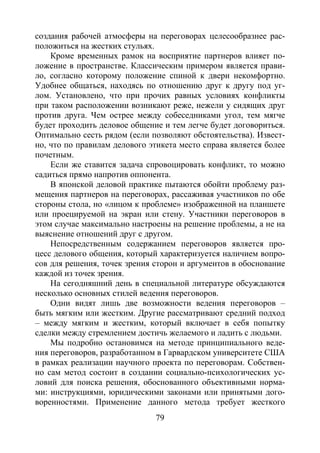 79
создания рабочей атмосферы на переговорах целесообразнее рас-
положиться на жестких стульях.
Кроме временных рамок на восприятие партнеров влияет по-
ложение в пространстве. Классическим примером является прави-
ло, согласно которому положение спиной к двери некомфортно.
Удобнее общаться, находясь по отношению друг к другу под уг-
лом. Установлено, что при прочих равных условиях конфликты
при таком расположении возникают реже, нежели у сидящих друг
против друга. Чем острее между собеседниками угол, тем мягче
будет проходить деловое общение и тем легче будет договориться.
Оптимально сесть рядом (если позволяют обстоятельства). Извест-
но, что по правилам делового этикета место справа является более
почетным.
Если же ставится задача спровоцировать конфликт, то можно
садиться прямо напротив оппонента.
В японской деловой практике пытаются обойти проблему раз-
мещения партнеров на переговорах, рассаживая участников по обе
стороны стола, но «лицом к проблеме» изображенной на планшете
или проецируемой на экран или стену. Участники переговоров в
этом случае максимально настроены на решение проблемы, а не на
выяснение отношений друг с другом.
Непосредственным содержанием переговоров является про-
цесс делового общения, который характеризуется наличием вопро-
сов для решения, точек зрения сторон и аргументов в обоснование
каждой из точек зрения.
На сегодняшний день в специальной литературе обсуждаются
несколько основных стилей ведения переговоров.
Одни видят лишь две возможности ведения переговоров –
быть мягким или жестким. Другие рассматривают средний подход
– между мягким и жестким, который включает в себя попытку
сделки между стремлением достичь желаемого и ладить с людьми.
Мы подробно остановимся на методе принципиального веде-
ния переговоров, разработанном в Гарвардском университете США
в рамках реализации научного проекта по переговорам. Собствен-
но сам метод состоит в создании социально-психологических ус-
ловий для поиска решения, обоснованного объективными норма-
ми: инструкциями, юридическими законами или принятыми дого-
воренностями. Применение данного метода требует жесткого
Copyright ОАО «ЦКБ «БИБКОМ» & ООО «Aгентство Kнига-Cервис»
 