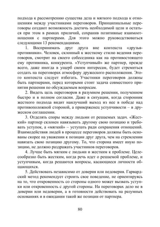 80
подхода к рассмотрению существа дела и мягкого подхода к отно-
шениям между участниками переговоров. Принципиальные пере-
говоры создают возможность достичь необходимой цели и остать-
ся при этом в рамках приличий, сохранив позитивные взаимоот-
ношения с партнерами. Для этого можно руководствоваться
следующими 13 рекомендациями.
1. Воспринимать друг друга вне контекста «друзья-
противники». Человек, склонный к жесткому стилю ведения пере-
говоров, смотрит на своего собеседника как на противостоящего
ему противника, конкурента. «Уступчивый» же партнер, прежде
всего, даже иногда в ущерб своим интересам, будет стремиться
создать на переговорах атмосферу дружеского расположения. Это-
го контекста следует избегать. Участники переговоров должны
быть партнерами, перед которыми стоит задача совместного при-
нятия решения по обсуждаемым вопросам.
2. Видеть цель переговоров в разумном решении, полученном
быстро и в полном согласии. Даже в ситуации, когда сторонник
жесткого подхода видит наилучший выход из нее в победе над
противоположной стороной, а приверженец уступчивости – в дру-
жеском соглашении.
3. Отделять споры между людьми от решаемых задач. «Жест-
кий» партнер склонен навязывать другому свою позицию и требо-
вать уступок, а «мягкий» – уступать ради сохранения отношений.
Взаимодействия людей в процессе переговоров должны быть осно-
ваны скорее на уважении к позиции друг друга, чем на стремлении
навязать свою позицию другому. То, что сторона имеет иную по-
зицию, не должно раздражать участников переговоров.
4. Лучше быть мягким с людьми и жестким к проблеме. Целе-
сообразно быть жестким, когда речь идет о решаемой проблеме, и
уступчивым, когда решаются вопросы, касающиеся личности об-
щающихся.
5. Действовать независимо от доверия или недоверия. Гарвард-
ский метод рекомендует строить свое поведение, не ориентируясь
на то, что откровенность со стороны одного может вызвать уступ-
ки или откровенность с другой стороны. На переговорах дело не в
доверии или недоверии, а в готовности действовать на разумных
основаниях и в ожидании такой же позиции от партнера.
Copyright ОАО «ЦКБ «БИБКОМ» & ООО «Aгентство Kнига-Cервис»
 