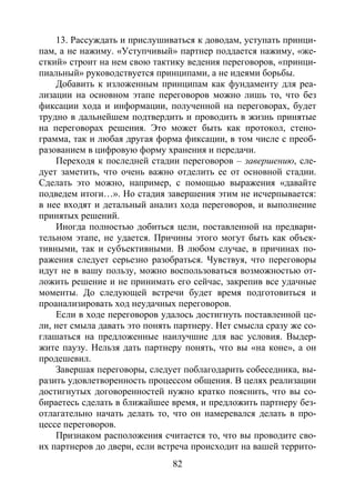 82
13. Рассуждать и прислушиваться к доводам, уступать принци-
пам, а не нажиму. «Уступчивый» партнер поддается нажиму, «же-
сткий» строит на нем свою тактику ведения переговоров, «принци-
пиальный» руководствуется принципами, а не идеями борьбы.
Добавить к изложенным принципам как фундаменту для реа-
лизации на основном этапе переговоров можно лишь то, что без
фиксации хода и информации, полученной на переговорах, будет
трудно в дальнейшем подтвердить и проводить в жизнь принятые
на переговорах решения. Это может быть как протокол, стено-
грамма, так и любая другая форма фиксации, в том числе с преоб-
разованием в цифровую форму хранения и передачи.
Переходя к последней стадии переговоров – завершению, сле-
дует заметить, что очень важно отделить ее от основной стадии.
Сделать это можно, например, с помощью выражения «давайте
подведем итоги…». Но стадия завершения этим не исчерпывается:
в нее входят и детальный анализ хода переговоров, и выполнение
принятых решений.
Иногда полностью добиться цели, поставленной на предвари-
тельном этапе, не удается. Причины этого могут быть как объек-
тивными, так и субъективными. В любом случае, в причинах по-
ражения следует серьезно разобраться. Чувствуя, что переговоры
идут не в вашу пользу, можно воспользоваться возможностью от-
ложить решение и не принимать его сейчас, закрепив все удачные
моменты. До следующей встречи будет время подготовиться и
проанализировать ход неудачных переговоров.
Если в ходе переговоров удалось достигнуть поставленной це-
ли, нет смыла давать это понять партнеру. Нет смысла сразу же со-
глашаться на предложенные наилучшие для вас условия. Выдер-
жите паузу. Нельзя дать партнеру понять, что вы «на коне», а он
продешевил.
Завершая переговоры, следует поблагодарить собеседника, вы-
разить удовлетворенность процессом общения. В целях реализации
достигнутых договоренностей нужно кратко пояснить, что вы со-
бираетесь сделать в ближайшее время, и предложить партнеру без-
отлагательно начать делать то, что он намеревался делать в про-
цессе переговоров.
Признаком расположения считается то, что вы проводите сво-
их партнеров до двери, если встреча происходит на вашей террито-
Copyright ОАО «ЦКБ «БИБКОМ» & ООО «Aгентство Kнига-Cервис»
 