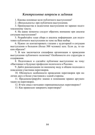 84
Контрольные вопросы и задания
1. Каковы основные цели публичного выступления?
2. «Визуальность» при публичном выступлении.
3. Преимущества и недостатки выступления по заранее подго-
товленному тексту.
4. На какие моменты следует обратить внимание при анализе
ситуации выступления?
5. Разработайте план сбора и анализа информации для подго-
товки публичного выступления по теме на Ваш выбор.
6. Нужно ли контактировать глазами с аудиторией в ситуации
выступления в большом (более 500 человек) зале. Если да, то ка-
ким образом?
7. В чем заключается специфика организации и проведения
выступления публичного политика? Особенности его структуры и
содержания.
8. Подготовьте и сделайте публичное выступление на тему:
«Настоящее и будущее профессии политолога в России».
9. Дайте рекомендации по внешнему виду и общим подходам к
поведению участника переговоров.
10. Обозначьте особенности проведения переговоров при на-
личии двух и более участников с одной стороны.
11. Продемонстрируйте знание и понимание правил аргумен-
тации на переговорах.
12. В чем смысл методики «принципиальных переговоров»?
13. Как правильно завершить переговоры?
Copyright ОАО «ЦКБ «БИБКОМ» & ООО «Aгентство Kнига-Cервис»
 
