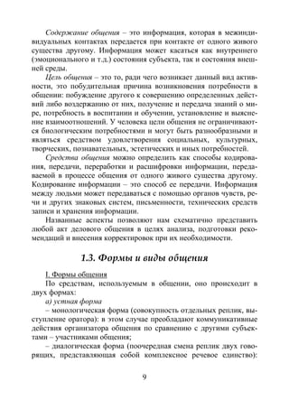 9
Содержание общения – это информация, которая в межинди-
видуальных контактах передается при контакте от одного живого
существа другому. Информация может касаться как внутреннего
(эмоционального и т.д.) состояния субъекта, так и состояния внеш-
ней среды.
Цель общения – это то, ради чего возникает данный вид актив-
ности, это побудительная причина возникновения потребности в
общении: побуждение другого к совершению определенных дейст-
вий либо воздержанию от них, получение и передача знаний о ми-
ре, потребность в воспитании и обучении, установление и выясне-
ние взаимоотношений. У человека цели общения не ограничивают-
ся биологическим потребностями и могут быть разнообразными и
являться средством удовлетворения социальных, культурных,
творческих, познавательных, эстетических и иных потребностей.
Средства общения можно определить как способы кодирова-
ния, передачи, переработки и расшифровки информации, переда-
ваемой в процессе общения от одного живого существа другому.
Кодирование информации – это способ ее передачи. Информация
между людьми может передаваться с помощью органов чувств, ре-
чи и других знаковых систем, письменности, технических средств
записи и хранения информации.
Названные аспекты позволяют нам схематично представить
любой акт делового общения в целях анализа, подготовки реко-
мендаций и внесения корректировок при их необходимости.
1.3. Формы и виды общения
I. Формы общения
По средствам, используемым в общении, оно происходит в
двух формах:
а) устная форма
– монологическая форма (совокупность отдельных реплик, вы-
ступление оратора): в этом случае преобладают коммуникативные
действия организатора общения по сравнению с другими субъек-
тами – участниками общения;
– диалогическая форма (поочередная смена реплик двух гово-
рящих, представляющая собой комплексное речевое единство):
Copyright ОАО «ЦКБ «БИБКОМ» & ООО «Aгентство Kнига-Cервис»
 